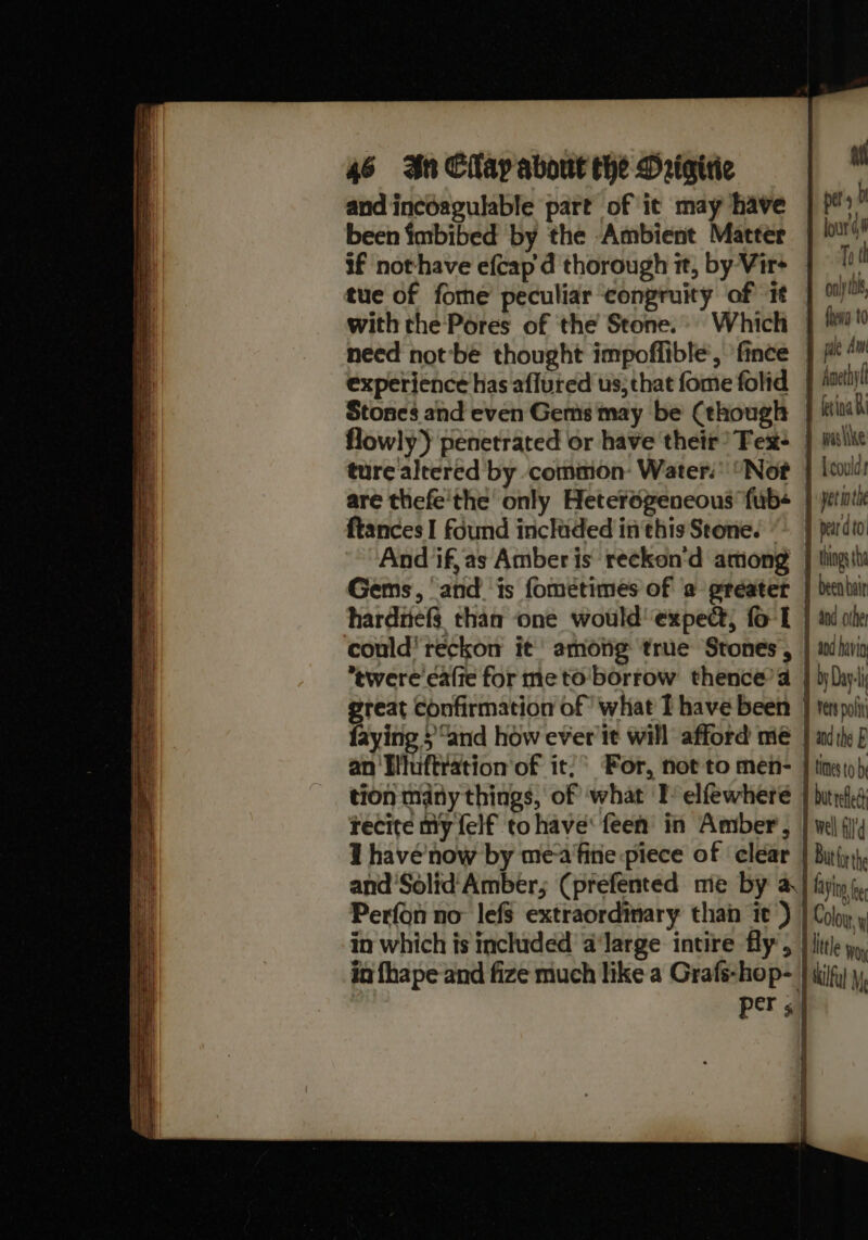 and incoagulable part of it may have | p&gt;” been imbibed by the Ambient Matter |!‘ if nothave eftap d thorough it, by Virs |! a tue of fome peculiar congruity of it | ont with the Pores of the Stone.» Which | 0 need not'be thought impoffible’, fince | p*™ experience has afluted us;that fome folid | hnetiy Stones and even Gems may be (though | tina flowly) penetrated or have their? Tex+ | mule ture altered by comiion- Water: Not | {col are thefe'the only Heterogeneous fub« } yetitic ftances I found incliided inthis Stone. “| pardto And if,as Amberis reckon‘d among | thingtt Gems, ‘and ‘is fométimes of 'a greater | deenluir harditefs. than one would’ expe; fo-L } aw ole could’ reckon it’ among true Stones, | i hig *twere caffe for me to borrow thence’a | byDhyj great confirmation of what Ihave been | tet poli faying ;“and how ever it will afford me | mith 2 an Blluftration of it)’ For, not to men- | ting to) tion many things, of what TI’ elfewhere | butnid recite my felf to have‘ feen in Amber, | wel iid I havé’now by me-afine piece of clear | Buti), and'Solid Amber; (prefented me by a | fiyin(, Perfon no lefs extraordinary than it) | Coloy. » in which is included a‘large intire fly’, } litle yp, in fhape and fize much like a Grafs-hop- } iilfy|\, rors