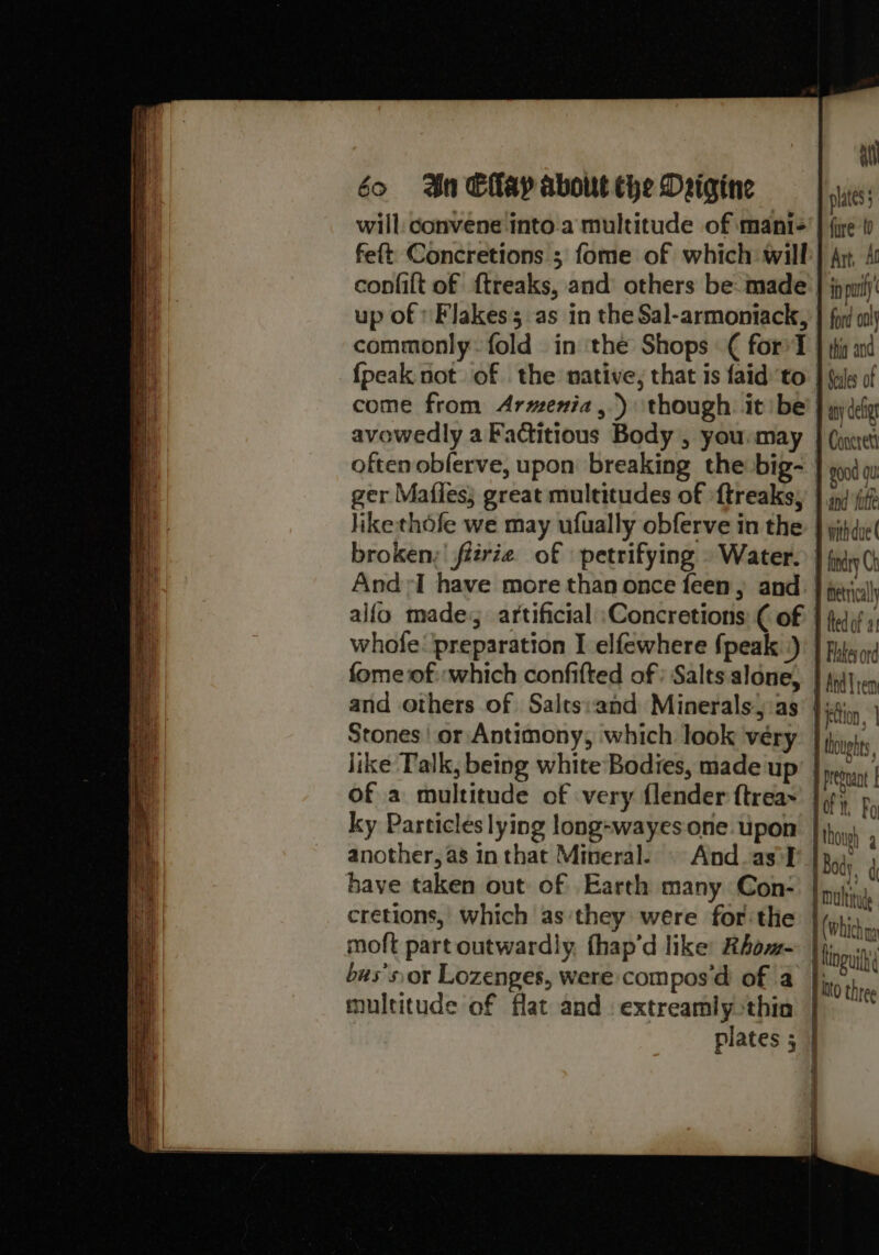 a will: convene into.a multitude of mantis’ | (ye t feft Concretions ; fome of which will} Ay, 4 confilt of f{treaks, and others be made } jppulj' up of Flakes as in the Sal-armoniack, } fog oa commonly. fold in ‘the Shops € for’ T | tig and {peak not of the native, that is faid to | ule of come from Armenia ,.) though. it be: } yy der avowedly a Factitious Body , yousmay } (pet often obferve, upon breaking the big- good au ger Mafles; great multitudes of ‘{treaksy } jn/ iii? like thofe we may ufually obferve in the: } yihdiet broken, firie of petrifying » Water. | fry Ch And I have more than once feen, and. } pei) alfo made, artificial \Concretions: ( of | edo) s whofe: preparation I elfewhere fpeak .)! | files fome of «which confifted of : Salts alone, | py }eq and others of Salts:and Minerals, as biction, | Stones | or Antimony, which look véry: | jy like Talk, being white Bodies, made up’ | jms, prednant | of a multitude of very flender ftrea~' |p) Po [S, ky Particles lying long-wayesone.upon |}, , another, as in that Mineral. And as'¥' |3oi have taken out of Earth many Con- li cretions, which as'they were for the (which moft part outwardly fhap’d like: Rhom- ing bus’sor Lozenges, were compos'd of a Into he multitude of flat and. extreamly thin plates 5 |