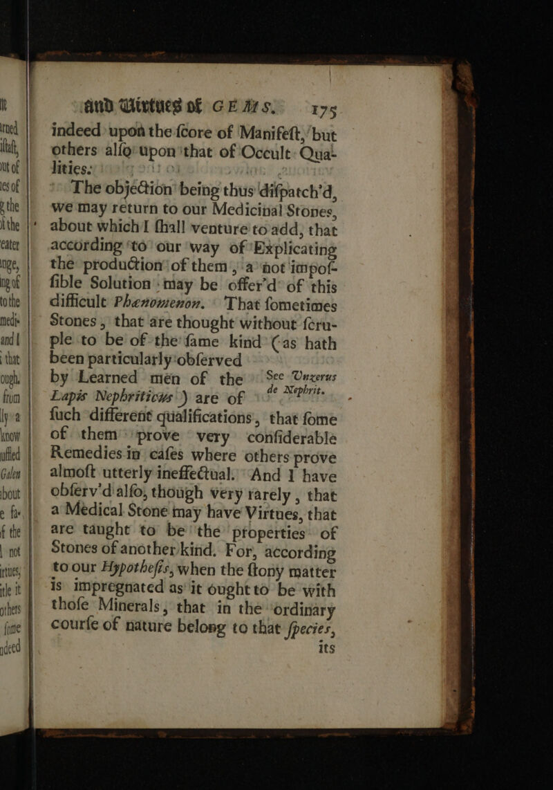 I! tf, Cater from lyva bout e fae f the | not AND Wives of CE Ars, 175 indeed upon the {core of Manifett, but others alfg’ upon ithat of Occult: Quai Witicss.idelg 9:13 03 MIG The objection’ being thus difpatch’d, we may return to our Medicinal Stones, about which thal! venture'to add, that according to our ‘way of Explicating the production’ of them ,\a ‘aot ‘impof- fible Solution’: may be offer’d® of this difficule Phenomenon. \ That fometimes Stones , that are thought without feru- ple to be of the'fame kind’ Cas hath been particularly‘obferved by Learned mén of the nee SCerener Lapis Nepbriticus) are of sist fuch different qualifications, that fome of them ‘prove very ‘confiderable Remedies.im cafes where others prove almoft utterly ineffeGual. “And 1 have obferv'd'alfo, though very rarely , that a Medical Stone may have Virtues, that are taught to be''the properties. of Stones of another/kind. For, according to our Hypothefis, when the {tony matter is impregnated as it ought to be with thofe Minerals; that in the ordinary courfe of nature belong to that fpecies, Its