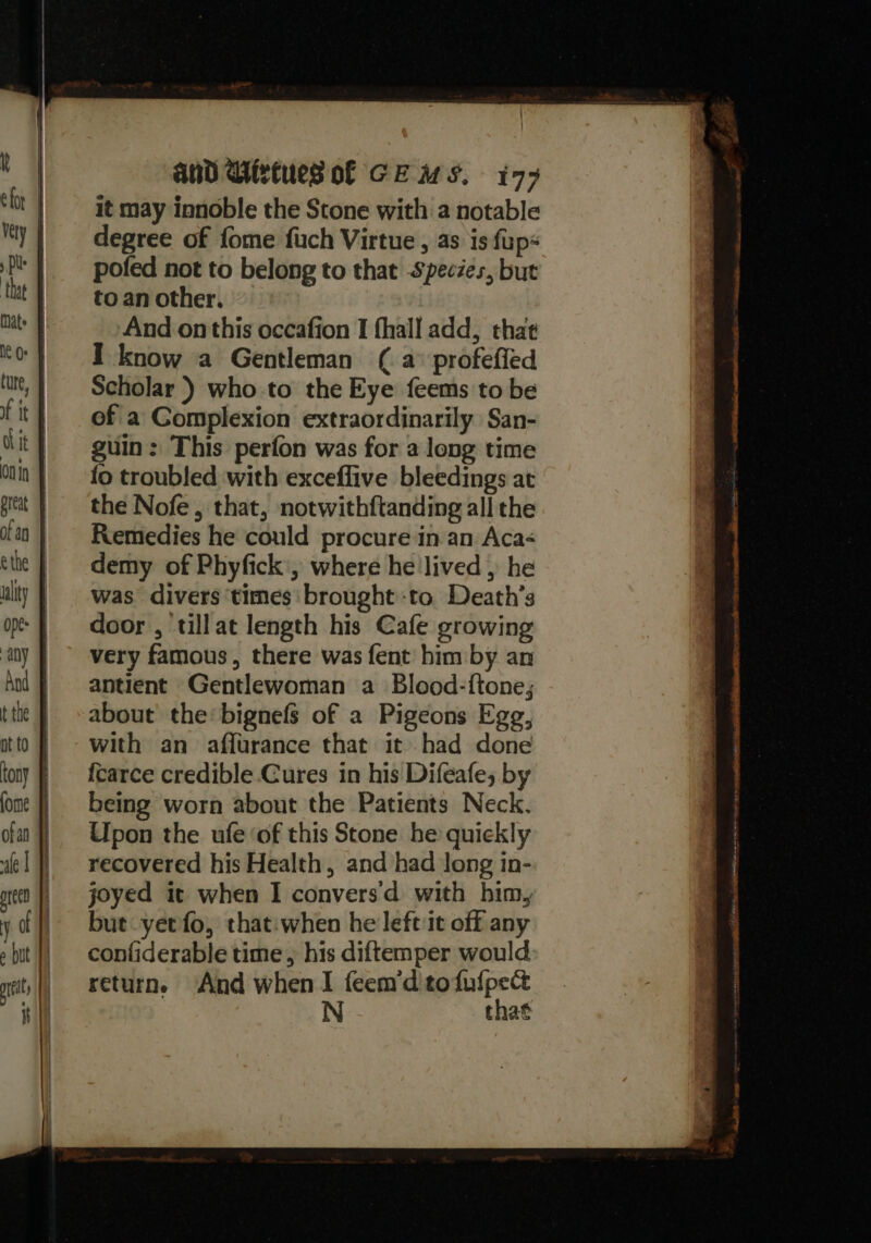 it may innoble the Stone with a notable degree of fome fuch Virtue , as is fup- pofed not to belong to that Speczes, but to an other. And on this occafion I fhall add, thae I know a Gentleman ( a’ profefied Scholar }) who to the Eye feems to be of a Complexion extraordinarily San- guin: This perfon was for a long time fo troubled with exceffive bleedings at the Nofe, that, notwithftanding all the Remedies he could procure in an Aca demy of Phyfick', where he lived, he was divers ‘times brought to. Death’s door , 'tillat length his Cafe growing very famous, there was fent him by an antient Gentlewoman a Blood-{tone; about the bignefs of a Pigeons Egg, with an affurance that it had done {carce credible Cures in his Difeafe; by being worn about the Patients Neck. Upon the ufe ‘of this Stone he quickly recovered his Health, and had long in- joyed it when I conversd with him, but yet fo, that:when he left it off any confiderable time , his diftemper would return. And when I feem’d tofufpect N that