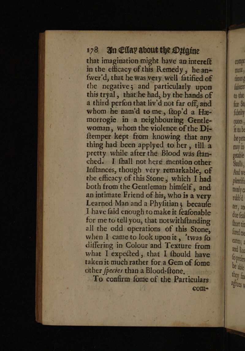 that imagination might have an intereft in the efficacy of this Remedy, hean= {wer d, that he was very well fatified of the negative; and particularly upon this tryal, thatihe had, by the hands of a third perfon that liv'd ‘not far off, and whom he nam‘d tome, {top’d a He- morrogte. in a neighbouring Gentle- woman, whom the violence of the Di- ftemper kept from knowing that any thing had been applyed to her, tilba pretty while after the: Blood was ftan- ched.» I fhall not heré mention other Inftances, though very) remarkable, of the efficacy of this Stone which I had both from the Gentleman himfelf, and an intimate Friend of his, who is a very Learned Man and a Phyfitian; becaufe I have faid enough to make it feafonable for me to tell you, that notwithftanding all the odd operations of this Stone, when I came to look uponit, twas fo differing in Colour and Texture from what I expected, that 1 fhould have taken iv much rather fora Gem of fome other fpeczes than.a Blood;ftone, To confirm fome of the Particulars com- comp mett times fubtert to the for St fubeity qUOtS , it to be be pet may 10 getable Skulls, And we plentity monly ¢; rabbi ler, ay due feaf lhort ti Lared mg aprees y