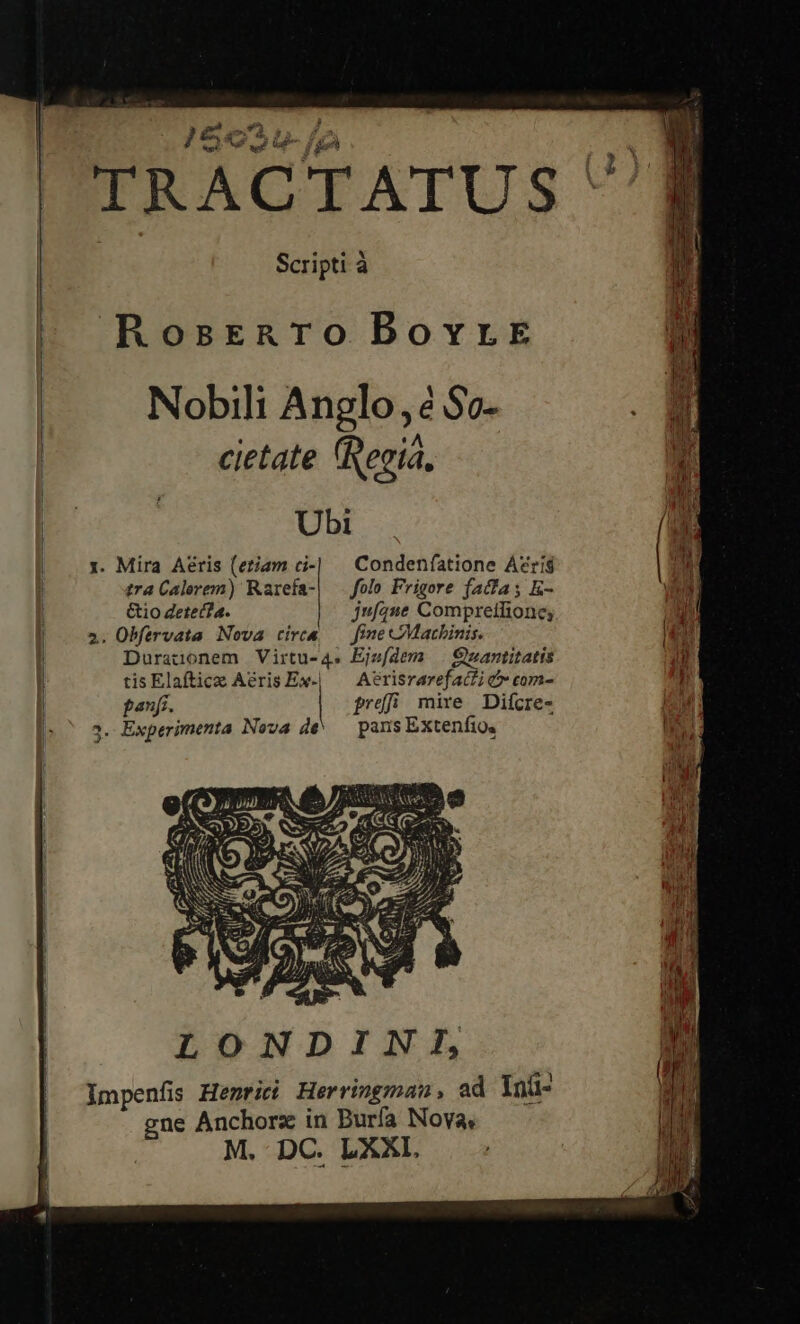    ££ UL: e ox. a P J ial. af we um g in TRACTATUS Scripti à             RosErenro Borvrke | Nobili Anglo, é So. i cietate (Recia, E Ubi | 1. Mira Aéris (etiam ci-] — Condeníatione A?ríig ! tra Calerem) Rarefa-| — folo Frigore facfas K- | &amp;io Zete(4. jufíane Compretlione; 2. Obfervata Nova cirea — fine CMacbinis. L3 1 Duratonem Virtu-4. Ejefdem | Quantitatis tis Elaftice Aeris Ex-| — Aerisrarefacfi cx com- '] panfi. prdfi mire. Difcre- ii . Experimenta Nova de^ — pans Extenfio, |   v3   LONDINI, lmpenfis Henrii Herringman, ad Inü- gne Anchors in Burfa Nova, M. DC. LXXI,