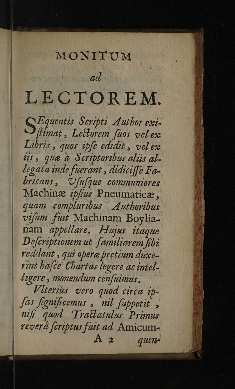    MONITUM ad LECTOREM. Morem Seripti Author exi- [mat ,| Leflorem fuos vel ex: Libris, quos ipfe edidit , vel ex 45, que à deriptoribus aliis al- legata inde fuerant , didiiffe Fa- bricans, Ufufque communtores Machinz zpfus Pneumaticz, quam compluribus |. uthoribus vifum fuit Machinam Boylia- nam appellare. Flujus ;taque Dejcriptionem ut. familiarem fbi reddant , qui obere bretium duxe- rint ba]ce Cbartas legere ac intel.. Agere, monendum cenfuimus. — Viteris vero quod circa ?f- eec. enipo rct                  ——— zi Gc edi m ee — APPEL — TEIL Cem et — dpTyDe zt nf quod Ira&amp;latulus Primus reoerá fériptus fuit ad. Amicum- 2 quem.  