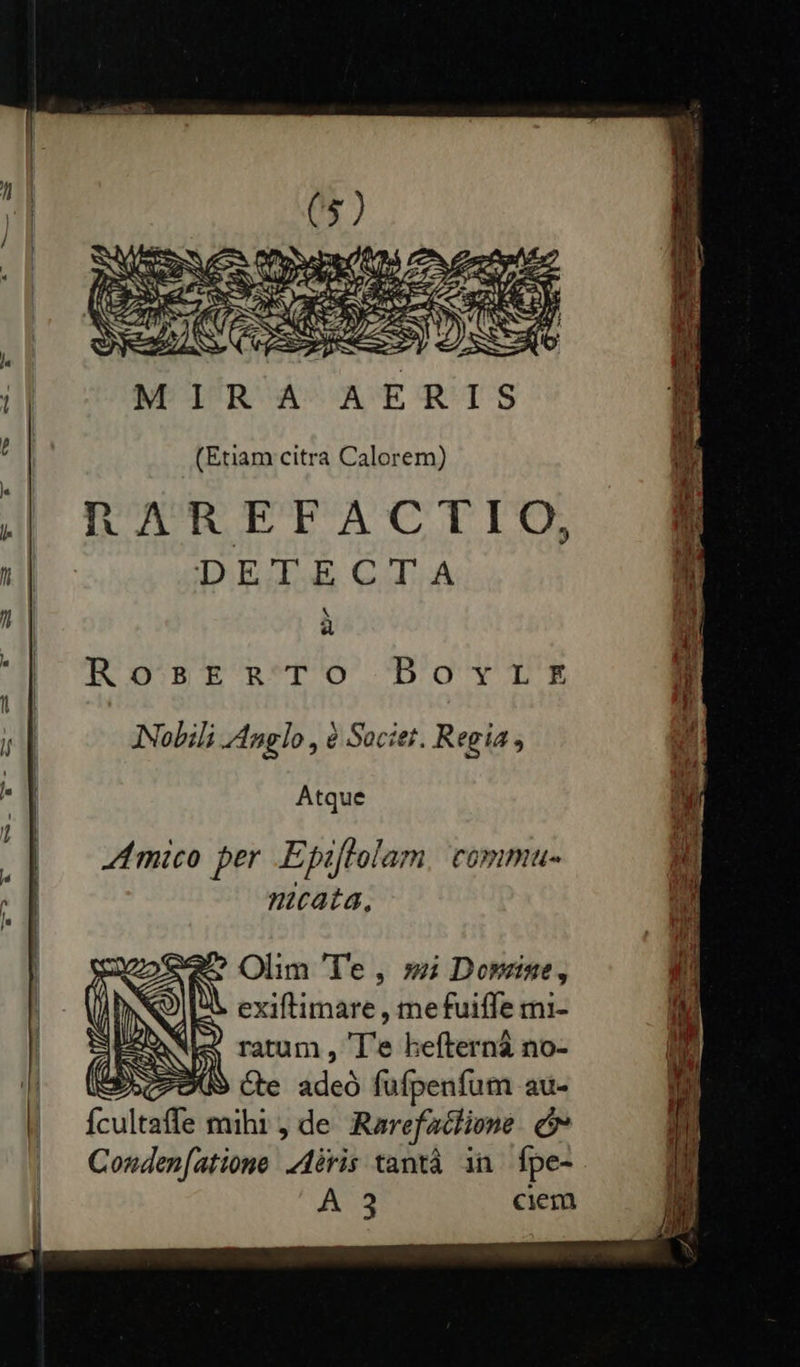             MIRA AERIS (Etiam citra Calorem) RAREFACTIO, DEDE CGIZA à RosrtaTo Bouqris Nobili Anglo , à Societ. Regia , Atque 44 mico per .E piftolam COPDIDIU- nmcata,  Olim 'l'e , » Domine, exiftimare , mefuiffe mi- » ratum , 'T'e hefterná no- PICS Ce adeó fufpenfum au- Ícultaffe mihi, de Rarefadlione. e Conden[atione. iris tantà in fpe- A 3 ciem     TUN PNE NSSWON ML 