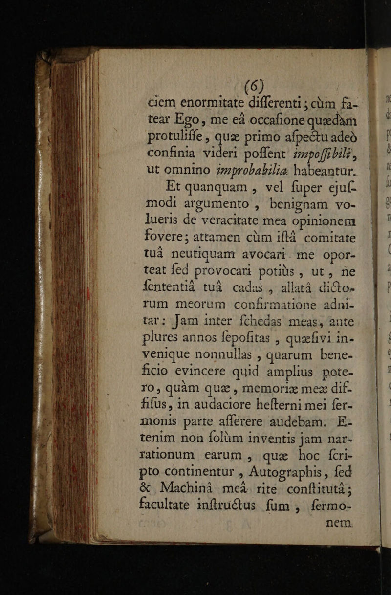    (6) ciem enormitate differenti ; ciim fa- tear Ego, me eà occafione quz dàm protuliffe , que primo afpectu adeó confinia videri poffent zzpoffrbilz, ut omnino zzprobabilias: habeantur. Et quanquam , vel fuper ejuf- modi argumento , benignam vo- lueris de veracitate mea opinionera fovere; attamen cüm iflá comitate tuá neutiquam avocari. me opor- teat fed provocati potiüs , ut , ne Íententià tuà cadas , allatà di&amp;to- rum meorum confirmatione adni- tar: Jam inter fthedas meas, ante plures annos fepofitas , quaefivi in- venique nonnullas , quarum bene- ficio evincere quid amplius pote- I0, quàm quz , memorix mez dif- fifus, in audaciore hefterni mei fer- monis parte afferere audebam. E- tenim non folüm inventis jam nar- rationum carum , quz hoc fcri- pto continentur , Autographis , fed &amp; Machini meà rite. conftitutà ; facultate inflructus fum , fermo- | nem                         