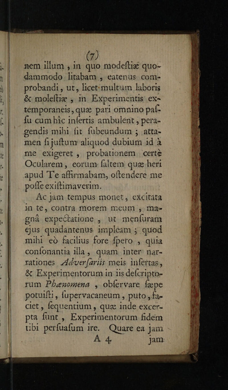                         1 i | 4 nem illum , in quo modeftiz quo- dammodo litabam , eatenus. com- probandi, ut, licet:multum laboris &amp; moleílie , 1n Experimentis ex«- temporaneis, quz pari omnino paf- fu cum hic infertis ambulent , pera- gendis mihi fit fubeundum ; atta- men fijuftunr aliquod dubium 1d à me exigeret , probatüonem certe Ocularem , eorum faltem que heri apud 'l'e affirmabam, oftendere me pofle exiftimaverim. Ác Jam tempus monet, excitata i1te,conira morem mcum , mae gnà expectatione , ut menfuram cjus stri tii impleam ; quod mihi eó facilius fore fpeto , quia confonantia illa, quam inter: nar- rationes Zddver[ariis meis. infertas, &amp; Experimentorum in iis deícripto- rum Phenomena , obíervare faepe potuift;, fupervacaneum , puto, va ciet , Íequentium , quz inde excer- pta funt , Experimentorum fidém tbi perfuafum ire. Quare ea Jam pu peni