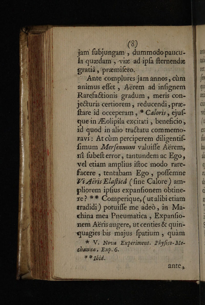      (8) jam fubjungam , dummodo paucu- la quedam , viz ad ipfa fternendae €ratià , premifeto. Ante complures jara annos , cüm animus effet, Aérem ad infignem Rarefactionis gradum , meris con- je&amp;uris certiorem , reducendi , prz- ftare id occeperam , * Ca/oris , ejuf- quen ZEolipila excitati , beneficio, id quod in alio tractatu commemo- ravi: Atcüm perciperem diligentif- fimum Merfennum valuifle Aérem, ni fubeft error, tantundem ac Ego, vel etiam amplius iftoc modo rare- facere , tentabam Ego , poffemne Vi eris Elaflicá ( fine Calore ) am- liorem ipfius expanfionem obtine- re? ** Comperique, ( utalibi etiam tradidi) potuiffe me àdeó , in Ma- china mea Pneumatica , Expanfio- nem Aérisaugere, ut centies &amp; quin- * V. Nova Experiment. Pbhyfico- Me- tbauita, Exp. 6. ante,                               15 — ami [x
