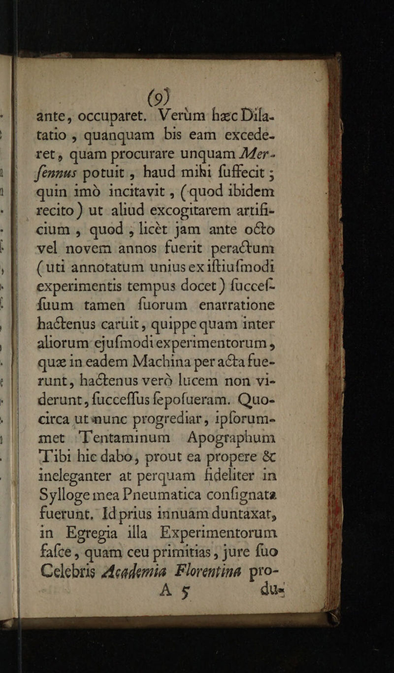      ante, occuparet. Verum haec Dila- tatio , quanquam bis eam excede- ret, quam procurare unquam Mer - fenmus potuit ; haud mihi fuffecit ; quin 1mó incitavit , ( quod bic recito ) ut aliud excogitarem artifi- cium , quod , licét jam ante octo vel novem annos fuerit peractum ( uti annotatum unius ex ifliufmodti experimentis tempus docet ) fuccef- fíuum tamen Ííuorum enarratione hactenus caruit, quippe quam inter aliorum ej yufosodi experimentorum , quz in eadem Machina per acta fue- runt, hactenus veró lucem non vi- derunt, fucceffus fepofueram. Quo- circa ut nunc progrediar , 1plorum- met 'l'entaminum | Apographum ibi hic dabo, prout ea propere &amp; ineleganter at perquam fideliter in Sylloge mea Pneumatica confignata fuerunt, Id prius innuam duntaxat, in Egregia illa Experimentorum faíce , quam ceu primitias , jure fuo Celebris Academia Florentina. pro- A 5 dus   