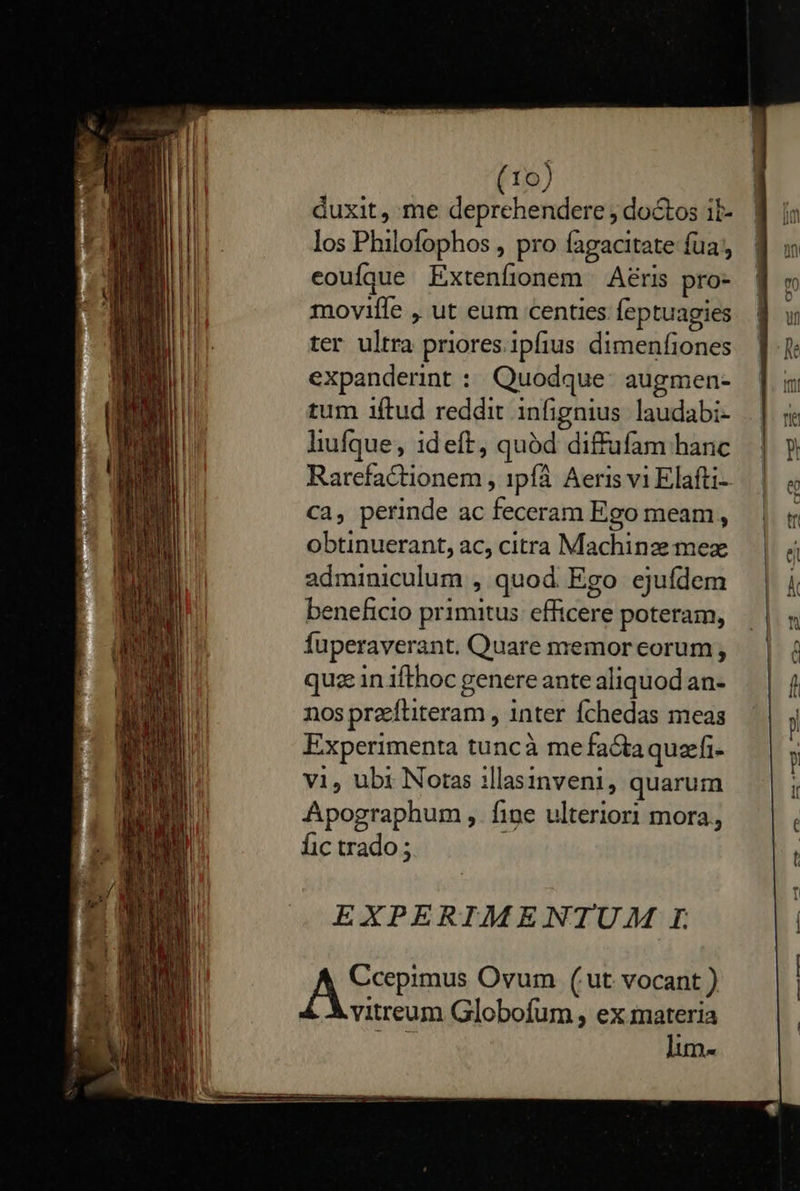                      10) AMI duxit, me deprehendere, doctos ib- 8 i: i I | los Philofophos , pro fagacitate fua, f m uil eouíque Extenfionem Aéris pro- | to moviíle , ut eum centies feptuagies. f uw ter ultra priores.ipfius dimenfiones |. expanderint : Quodque augmen- ].m tum iftud reddit infignius laudabi- .] 5   lhufque, ideft, quód diffufam hanc | y Rarefactionem , ipfà Aeris vi Elafti- | e ca, perinde ac feceram Ego meam, — | obtinuerant,ac, citra Machinzmez — |j adminiculum , quod Ego ejufdem | k beneficio primitus: efficere poteram, ln fuperaverant. Quare memoreorum, — | à quz in ifthoc genere ante aliquod an- f nos przeftiteram , inter fÍchedas meas j Experimenta tuncà mefaGtaquefi- —. | , vi, ubi Noras illasinveni, quarum í Apographum , fine ulteriori mora, , fic trado ; T   EXPERIMENTUAM I. A Ccepimus Ovum (ut vocant ) vitreum Globofum , ex materia MES lum-  