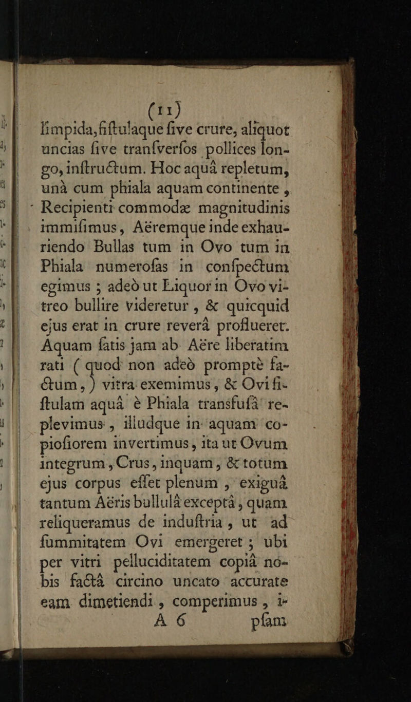                    I1) limpida,fiftulaque five crure, aliquot uncias five traníveríos polli ices lon- go inftru&amp;tum. Hoc aquà repletum, unà cum phiala aquam continente , immifimus, Aéremque inde exhau- riendo Bullas tum in Ovo tum ian Phiala numerofas in. confpectum egimus 5 adeó ut Liquor in Ovo vi- treo bullire videretur , &amp; quicquid ejus erat in crure rever proflueret. Aquam fatis jam ab. Aere liberatim rati ( quod: non adeó prompte fa- Cum, ) vitra exemimus , &amp; Ovi fi- ftulam aquá e Phiala cranisfüfà re- plevimus , iliudque in aquam co- piofiorem invertimus, ita ut Ovum integrum , Crus, inquam , &amp; totum ejus corpus effet plenum ,' exiguá tantum Aeris bullulà exceptà , quam. reliqueramus de induftria , ut. ad fummitatem Ovi emergeret ; à übi per vitri pelluciditatem. COplà nó- bis fa&amp;à circino uncato accurate eam dimetiendi, comperimus , i- A 6 píam mpm LOU ET m Wr fiam: T SA apa SAM IL em ioi o M. uo eee dil SN v E Uns tta 