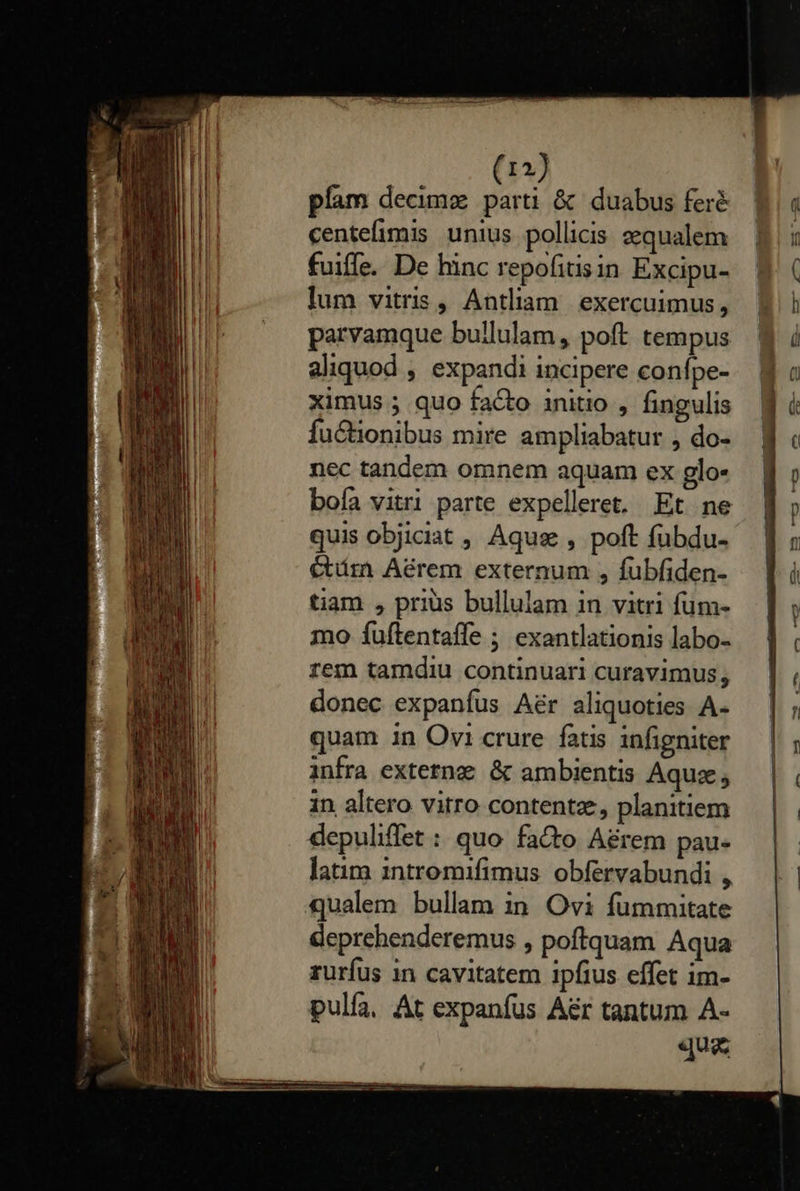            12) pfam decimz parti &amp; duabus feré centefimis unius pollicis zqualem fuiffe. De hinc repofitisin Excipu- lum vitris , Antliam. exercuimus, parvamque bullulam , poft tempus aliquod , expandi incipere confpe- ximus ; quo facto initio , fingulis Íuctionibus mire ampliabatur , do- nec tandem omnem aquam ex glo- bofa vitri parte expelleret. Et ne quis objiciat , Aque , poft fübdu- Ctám Aérem externum , fubfiden- tiam , prius bullulam in vitri fum- mo fuftentaffe ; exantlationis labo- rem tamdiu continuari curavimus, donec expanfus A&amp;r aliquoties A- quam in Ovi crure fatis infigniter infra extetna &amp; ambientis Aquz; in altero vitro contentz;, planitiem depuliffet : quo fa&amp;o A&amp;rem pau- latim intromifimus obfervabundi , qualem bullam in Ovi fummitate deprehenderemus , poftquam Aqua ruríus in cavitatem ipfius effet im- pulfa, At expanfus A&amp;r tantum A- que                    