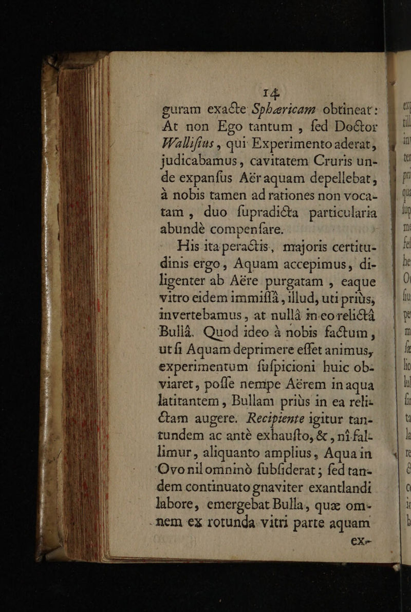   id guram exacte Sphuericam. obtineat : At non Ego tantum , fed Do&amp;tor Wallifius ,, quy Experimento aderat, judicabamus, cavitatem Cruris un- de expanfus A&amp;raquam depellebat, à nobis tamen ad rationes non voca- tam , duo fupradicta particularia abundé compenfare. His itaperaétis, nrajoris certitu- dinis ergo, Aquam accepimus, di- ligenter ab Aére purgatam , eaque vitro eidem immiffa , illud, uti prius, invertebamus, at nullá ineorelictá Bullà. Quod ideo à nobis factum, utfi Aquam deprimere effet animus, experimentum fufpicioni huic ob- viaret , pofle nempe Aérem inaqua latitantem , Bullam priüs in ea reli- Cam augere. Recipiente igitur tan- tundem ac anté exhaufto, &amp; , ni fal- limur, aliquanto amplius, Aqua in dem continuato gnaviter exantlandi labore, emergebat Bulla, qua om- eX-                   L| i ue Eu B.      