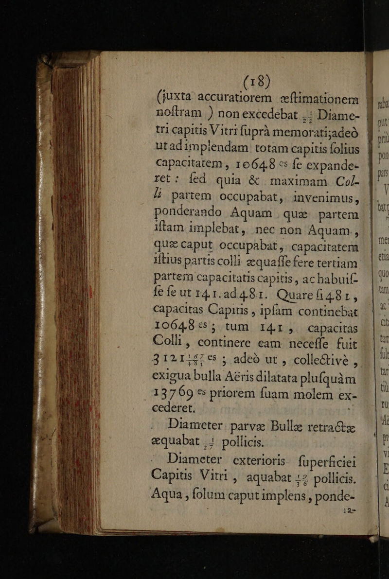  capacitatem , 1664.8 «s fe expande- ret: íed quia &amp; maximam Col- Li partem occupabat, invenimus, ponderando Aquam que partem itam implebat, nec non Aquam., quae caput occupabat,. capacitatem iftius partis colli zquaffe fere tertiam partem capacitatis capitis , ac habuif- fe fe ut I41.2d4.81. Quarefi481, capacitas Capitis , ipfam continebat 10648:5; tum I4I,. capacitás Colli, continere eam. neceffe fuit 3121:$47€5 ; adeó ut , colle&amp;tivé , exigua bulla Aéris dilatata plufquàm 13769 es priorem fuam molem ex- cederet. Diameter. parvae Bullae retractze &amp;quabat ..' pollicis. Diameter exterioris fuperficiei Capitis Vitri , aquabat 12. pollicis. 127                       , 20     