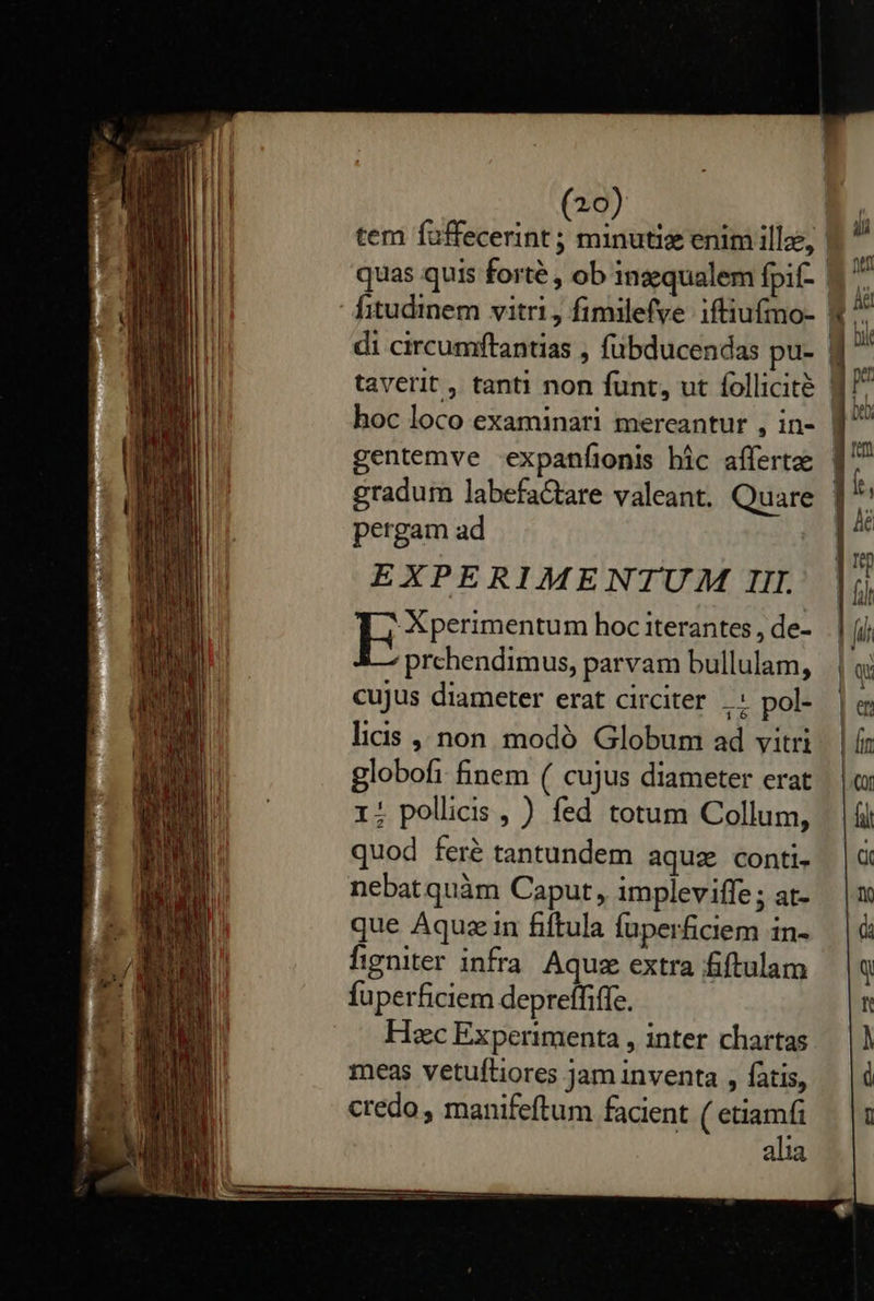     (20) pergam ad EXPERIMENTUM IIL -Kperimentum hoc iterantes , de- prehendimus, parvam bullulam, cujus diameter erat circiter .. pol- licis non. modó. Globum ad vitri globofi finem ( cujus diameter erat 1; pollicis , ) fed totum Collum, quod feré tantundem aquz conti. nebat quàm Caput, impleviffe ; at- que Aquzin fiftula fuperficiem in- figniter infra Aquz extra fiftulam fuperficiem depreffiffe. Hac Experimenta , inter chartas meas vetuftiores Jam inventa , fatis, credo, manifeftum facient ( etiamfi alia                              