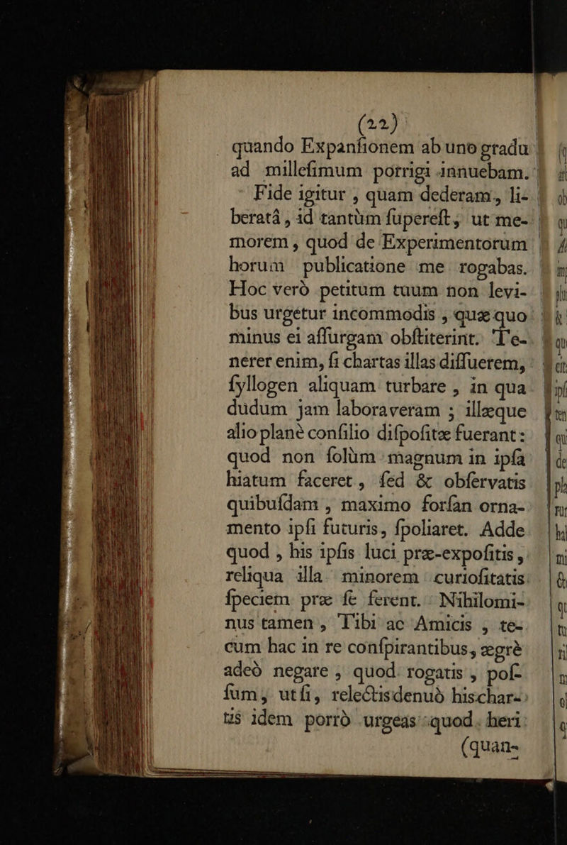    (22. quando Expanfionem ab uno gradu Fide igitur , quam dederam, li- horum publicatione me rogabas. Hoc veró petitum tuum non levi- bus urgetur incommodis , qua quo minus ei affurgam obftiterint. L'e- nerer enim, fi chartas illas diffuetem, Ífyllogen aliquam turbare , in qua dudum jam laboraveram ; illzque alio plane confilio difpofitz fuerant: quod non folum magnum in ipfa hiatum faceret , fed &amp; obfervatis quibuídam , maximo forían orna- mento ipfi futuris, fpoliaret. Adde quod , his ipfis luci prz-expofitis , Ípeciem prz fe ferent. ^ Nihilomi- nus tamen , libi ac Amicis , te- cum bac in re confpirantibus, zgre adeó negare , quod. rogatis , pof- t$ idem porró urgeas quod heri (quan-                                     