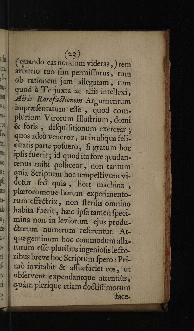   (23) (quando eas nondum videras , )rem arbitrio tuo fim permiffurus, tum ob rationem jam allgatam , tum quod à T'e juxta ac aliis intellexi, imprafentatum effe , quod com- &amp; foris , difqui(itionum exercear : quos adeó veneror , ut in aliqua feli- citatis parte pofuero, fi gratum hoc ipfis fuerit ; id quod ita fore quadan- tenus mihi polliceor, non tantum quia Scriptum hoc tempeflivum vi- | detur fed quia; licet machina , plerorumque horum experimento- mina non in leviorum ejus produ- | obfervent expendantque attentiüis; | quàm plerique etiam do&amp;tiffimorum VC uus                      IDRRIdR e UA seipos rc RITE ES L cr ; EET. x E ic e 6 ka] EL nier tea tn m Moe a cederua BU nre T NES 