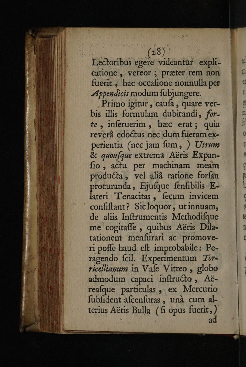    (28). Lectoribus egere videantur expli- catione , vereor ; preter rem non fuerit ; hac occafione nonnulla per dppendicis modum fubjungere. Primo igitur , caufa , quare ver- bis illis formulam dubitandi, for- £e , inferuerim , hec erat; quia reverà edoctus nec dum fueram ex- perientia (nec jam fum, ) Ufrum &amp; quou[aque extrema Aéris Expan- fio , actu per machinam meam producta, vel aliá ratione forfan procuranda, Ejuíque fenfibilis -E- lateri. 'lenacitas , fecum invicem de aliis Inftrumentis Methodifque me cogitaffe , quibus Aéris Dila- tationent menfurari ac promove- ri poffe haud. eft improbabile: Pe- ragendo ícil Experimentum Zor- ricellianum in Vale Vitreo , globo admodum capaci inftru&amp;dto , Ae- reaíque particulas ,, ex Mercurio fubfident aícenfuras , unà cum al- terius Aéris Bulla (fi opus fuerit 2) | | à                           