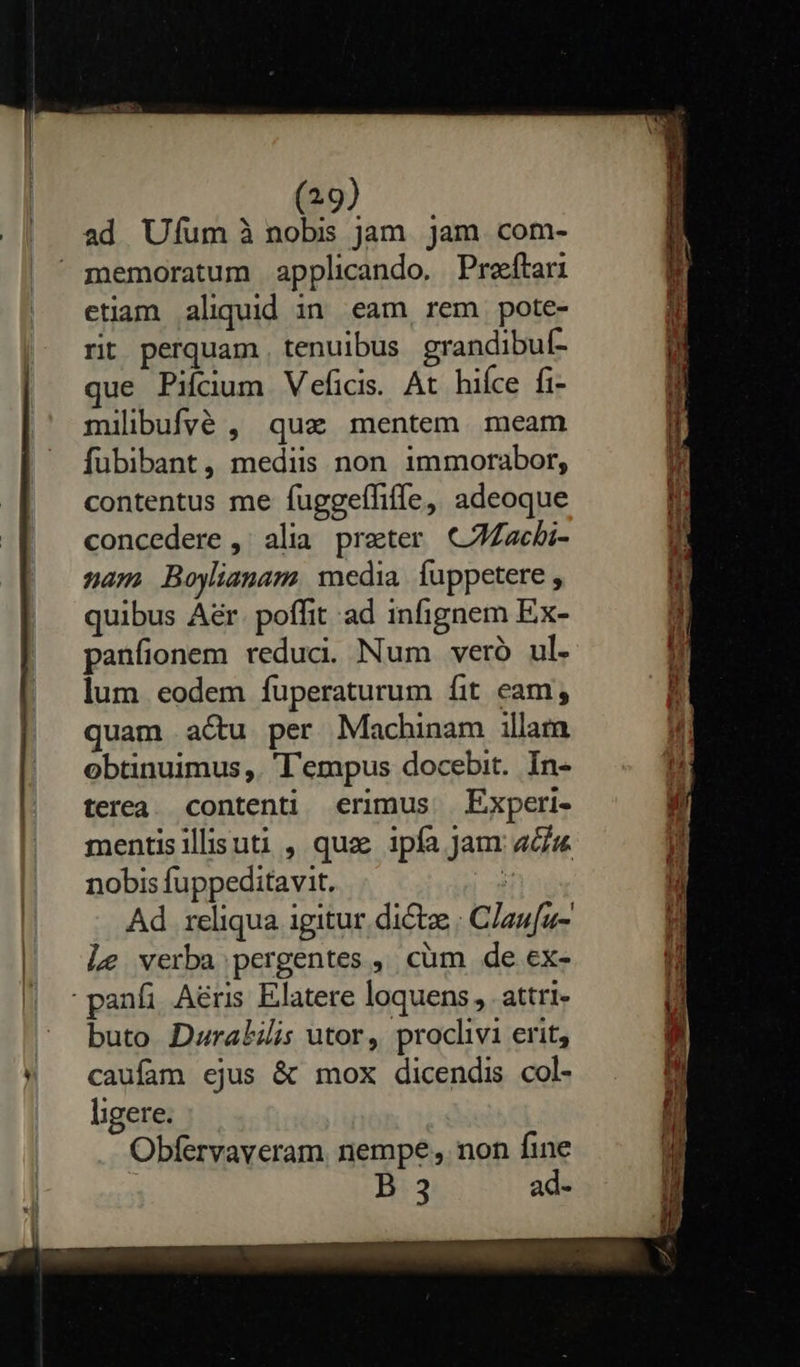 (29) ad Uum à nobis jam. jam. com-  memoratum applicando. Preftari etiam aliquid in eam rem pote- rit perquam, tenuibus grandibul- que Piícium Vefics. At hifce fi- milibufvé , que mentem. meam fübibant, mediis non immorabor, contentus me fuggeffiffe, adeoque concedere ,' alia preter C7Zzcbi- nam Boylianam media fuppetere , quibus Aér. poffit ad infignem Ex- panfionem reduci. Num veró ul. lum eodem íuperaturum fit eam; quam actu per Machinam illara obtinuimus,. 'l'empus docebit. In- terea. contenti erimus Experi- mentisillisuti , quz 1pía Jam aa nobis fuppeditavit. | Le verba pergentes , cüm de ex- -panfi Aéris Elatere loquens, attri buto Daralilis utor, proclivi erit, caufam ejus &amp; mox dicendis col- ligere. Obfervaveram. nempe , non fine B 3 ad- dad   a uber Pai UN ET RAE Eun AU DU. Ls asi epe                            EI dod abr sdb E o. — indi e, IT fo A pieni   