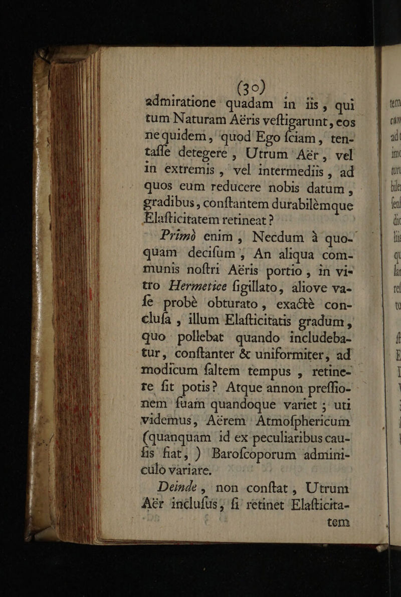                          Jd). UR admiratione: quadam in iis, qui tum Naturam Aéris veftigarunt, eos nequidem, 'quod' Ego fciam , ten- tafle detegere , Utrum Aer, vel in extremis , vel intermediis , ad quos eum reducere nobis datum , gradibus, conftantem durabilémque Elafticitatem retineat? Prim) enim , Necdum à quo- quam decifum , An aliqua com- munis noftri Aeris portio , 1n vi- tro Hermetice figillato, aliove va- Íe probé obturato, exacté con- clufa , illum Elafticitatis gradum, quo pollebat quando. includeba- tur, confílanter &amp; uniformiter, ad modicum faltem. tempus , retine- re fit potis? Atque annon preffio- nem fuam quandoque variet ;' uti videmus, Aérem Atmofphericum (quanquam id ex peculiaribus cau- hs fiat, ) Barofcoporum admiini- cülo variare. Deinde, non conftat, Utrum Aer indufus; fi retinet Elafficita- tem 