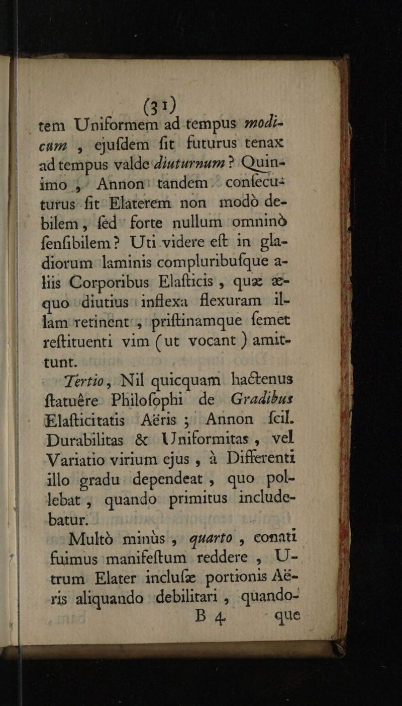     (31) tem Uniformem ad tempus zod;- cim; , ejuídem fit futurus tenax ad tempus valde Ziuturnum ? Quin- imo , Annon: tandem. confecus turus fit Elaterem non modo de- bilem , fed forte nullum omninó fenfibilem? Uti videre eft in. gla- diorum laminis compluribufque a- liis Corporibus Elafticis , quas z- quo diutius inflexa flexuram il- lam retinent, ' priftinamque Ícmet reftituenti vim (ut vocant ) amit- tunt. Tértio,. Nil quicquam. hactenus ftatuére. Philofophi de. Gradibus Elafticitatis Aéris ;' Annon fcil. Durabilitas &amp; Uniformitas , vel Variatio virium ejus , à Different illo gradu. dependeat , quo pol- lebat, quando primitus include- batur. Multó minüs , quarto , conati fuimus manifeftum reddere , U- trum. Elater inclufz portionis Aé- ris aliquando debilitari , quando- B 4 que  mm