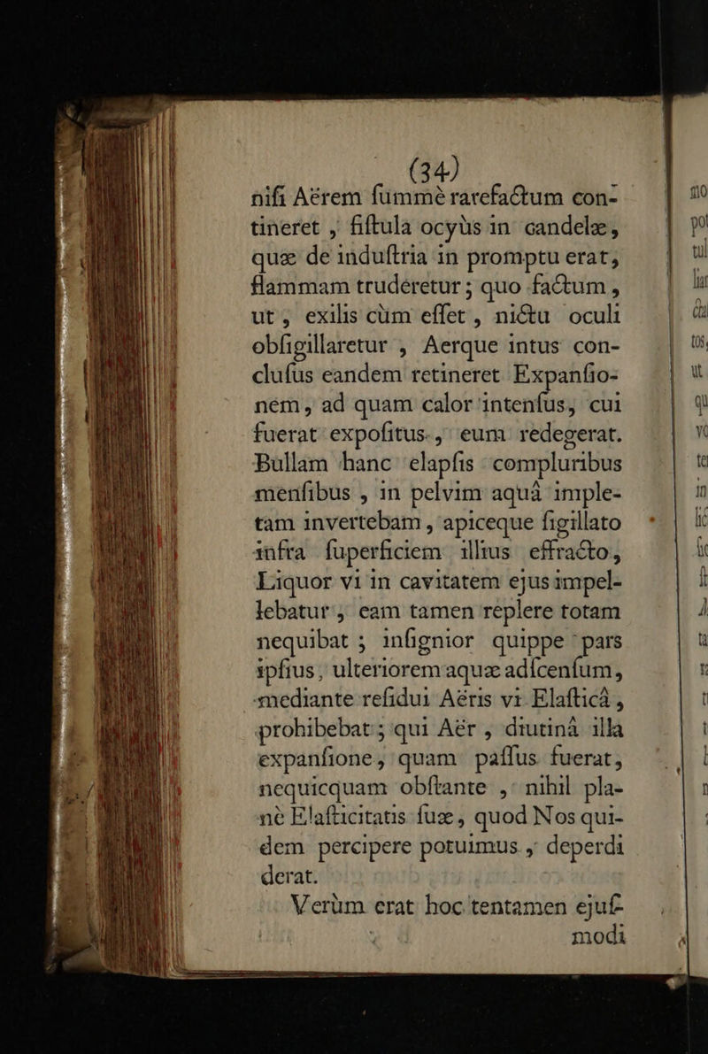                          nifi Aérem fummé rarefaCtum con- tineret , fiftula ocyüs in candelz, quz de induftria in promptu erat, flammam trudeéretur ; quo factum , ut, exilis cüm effec: , nictu oculi obfigillaretur , Aerque intus con- clufus eandem retineret Expanfio- nem, ad quam calor'intenfus, cui fuerat expofitus.,' eum redegerat. Bullam hanc elapfis compluribus menfibus , 1n pelvim aquá imple- tam invertebam , apiceque figillato infra fuperficiem illus effracto, Liquor vi in cavitatem pn impel- lebatur j eam tamen repiere totam nequibat ; infignior quippe pars ipfius; ulteriorem aquz adfcenfum, -mediante refidui Aéris vi Elafticá , prohibebat; qui Aér , diutinà illa expanfione , quam. paífus. fuerat; nequicquam obftante ,: nihil pla- ne Elafticitatis. fuz, quod Nos qui- dem percipere potuimus. , deperdi derat. Verüm erat hoc tentamen ejuf- | modi   