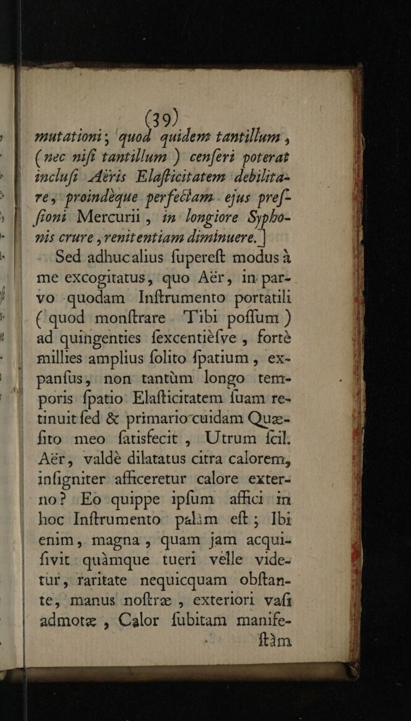       mutation, quod. quidem tantillum , (vec nifi tantillum ) cen[eri poterat inclufr eris Elaflicitatem | debilita- re, proindeque perfeciam.. ejus. pre[- yis crure ,venitentiam diminuere. | Sed adhucalius fupereft modus à me eXcogitatus, quo Aér, in par- vo quodam Inítrumento portatili ( quod monítrare . 'T'ibi poffum ) ad quingenties fexcentiéfve ,. forté millies amplius folito fpatium ,. ex- panífus, non tantüm longo tem- poris fpatio: Elafticitatem fuam re- tinuitfed &amp; primario cuidam Quz- fito meo fatisfecit , Utrum fcil. Aer, valdé dilatatus citra calorem; infigniter afficeretur calore exter- no? Eo quippe ipfum affici. in hoc Inftrumento palim eft; Ibi enim, magna, quam jam acqui- fivit; quàmque tueri velle vide- tür, raritate nequicquam obftan- te, manus noftre , exteriori vafi admotz , Calor fubitam manife- ftàm m 