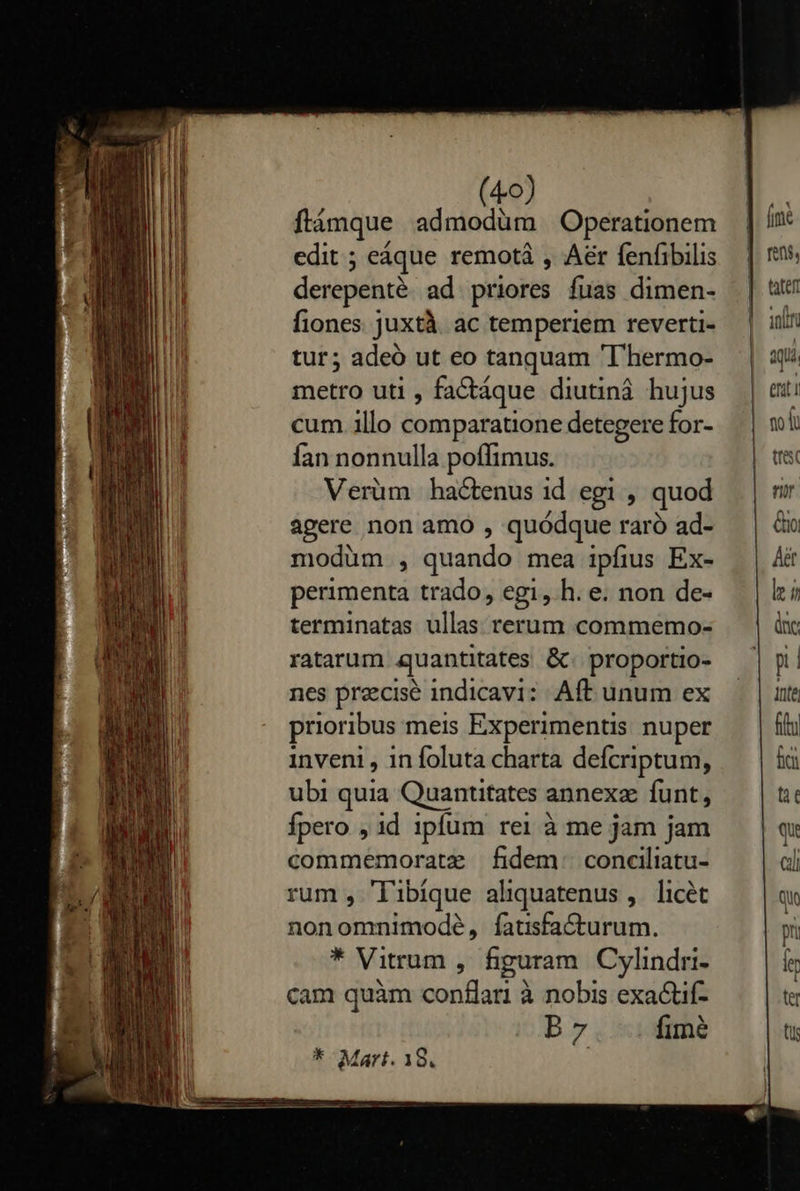    (40) flámque admodüm Operationem edit ; eáque remotá , Aer fenfibilis derepenté. ad. priores fuas dimen- fiones juxtà. ac temperiem reverti- tur; adeó ut eo tanquam 'T'hermo- metro uti , fa&amp;táque diutiná hujus cum illo comparatione detegere for- Íían nonnulla poffimus. Verüm hactenus id egi , quod agere non amo , quódque raró ad- modüm , quando mea ipfius Ex- perimenta trado, egi, h. e. non de- terminatas ullas rerum commemo- ratarum quantitates &amp;. proportio- nes precise indicavi: Aft unum ex prioribus meis Experimentis nuper inveni , 1n foluta charta defcriptum, ubi quia Quantitates annexz funt, Ípero , id ipfum rei à me jam jam commemoratz fidem: conciliatu- rum , ibique aliquatenus ,. licét nonomnimodé, fatisfa&amp;turum. * Vitrum , figuram Cylindri- cam quàm conflari à nobis exa&amp;tif- B7 fimé                               