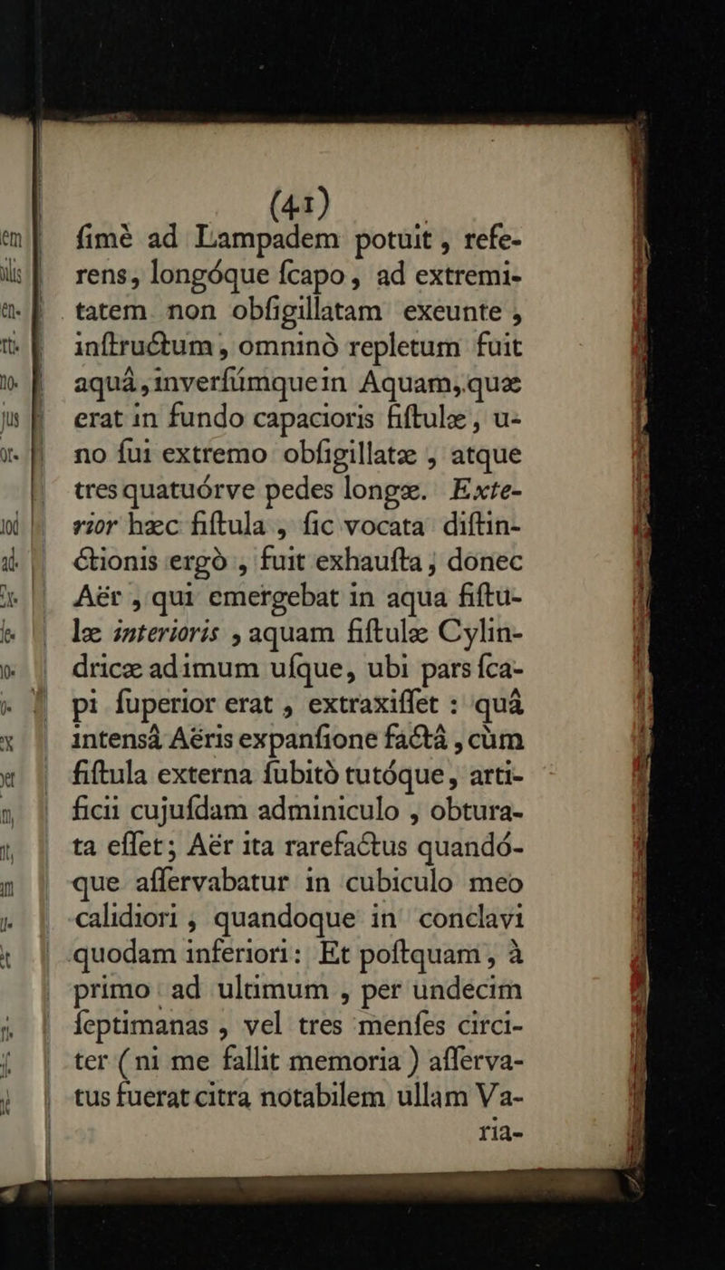    1) fimé ad Lampadem potuit , refe- rens, longóque fcapo , ad extremi- inftru&amp;tum , omninó repletum fuit aqui, inverfmquei in Aquam, quz erat in fundo capacioris fiftulae , u- no fui extremo obfigillatz , atque tres quatuórve pedes longs. | Exte- vi hzc fiftula , fic vocata. diftin- &amp;ionis erg , fuit exhaufta j donec A&amp;rt , qui emergebat i in aqua fiftu- le interioris , aquam fiftule Cylin- dricze adimum ufque, ubi pars Íca- pi fuperior erat , extraxiffet : quà 1ntensá Aéris expanfione factá , cüm fiftula externa fubitó tutóque, arti- ficii cujufdam adminiculo , obtura- ta effet; Aér ita rarefactus 'qudadd- que. affervabatur in cubiculo meo calidiori , quandoque in^ condavi primo ad ultimum , per undecim feptimanas , vel tres menfes circi- ter (ni me fallit memoria ) afferva- tus fuerat citra notabilem ullam Va- ria- 