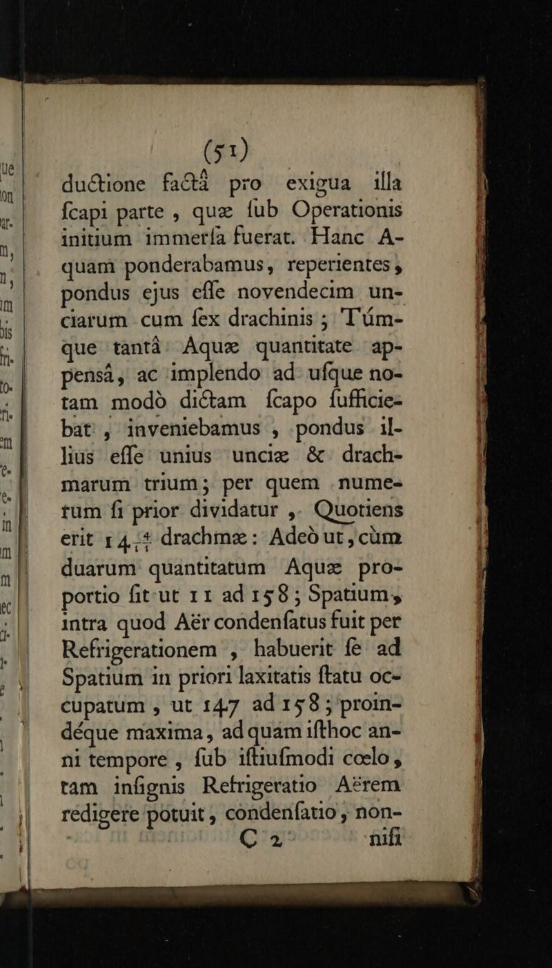      (m. | du&amp;ione faQ&amp;á pro exigua illa Ícapi parte , quz fub Operationis ininuum immería fuerat. Hanc A- quam ponderabamus, reperientes , pondus ejus effe novendecim un- ciarum cum fex drachinis ; ''ám- que tantà. Aqux quanttate ap- pensi, ac implendo ad. ufque no- tam modo dictam ícapo fufficie- bat , inveniebamus , pondus il- lius effe unius uncim &amp;. drach- marum trium; per quem .nume- rum fi prior dividatur ,. Quotiens erit r4,;* drachmz: Adeó ut, cüm duarum quantitatum Aquz pro- portio fit:ut 11 ad 158 ; Spatium, intra quod Aer condenfatus fuit per Refrigerationem , habuerit fe. ad Spatium in priori laxitatis ftatu oc- cupatum , ut 147 ad 158 ; proin- déque maxima , ad quam ifthoc an- ni tempore , fub iftiufmodi colo, tam infignis Refrigeratio Acrem rédigere potuit , condenfatio , non- | : C nifi  