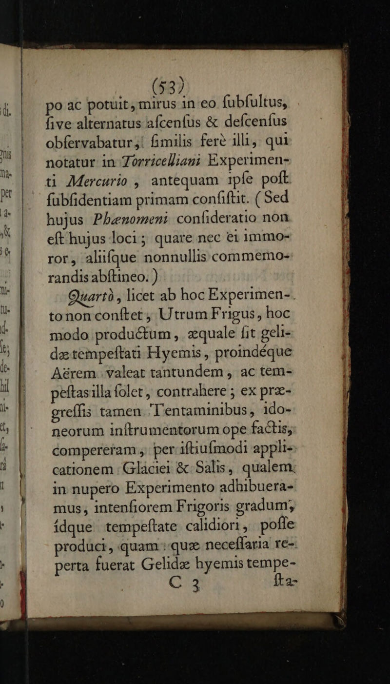     (53) po ac potuit, mirus in eo fubfultus, five alternatus afcenfus &amp; defcenfus obfervabatur,: fimilis fere illi, qur notatur in Zorricelliani Experimen- t AMercurio , antequam 1pfe poft fubfidentiam primam confiftit. ( Sed hujus Phbenomeni confideratio non eft hujus loci; quare nec ei 1mmmo- ror, aliifque nonnullis commemo- randis abítineo. ) Quartà , licet ab hoc Experimen-. tonon conítet ; Utrum Frigus, hoc modo productum , s:quale fit geli- da tempeftai Hyemis, proindéque A&amp;rem . valeat tantundem , ac tem- peftasilla folet ; contrahere ; ex prze- greffis tamen. l'entaminibus , ido- neorum inftrumentorum ope factis; Compereram , per iftiufmodi appli cationem : Gláciei &amp; Salis, qualem; in nupero Experimento adhibuera- mus, intenfiorem Frigoris gradum; ídque tempeftate calidiori, poffe produci, quam quz neceffaria re- perta fuerat Gelidze hyemis tempe- C 3 fta- E ou usd