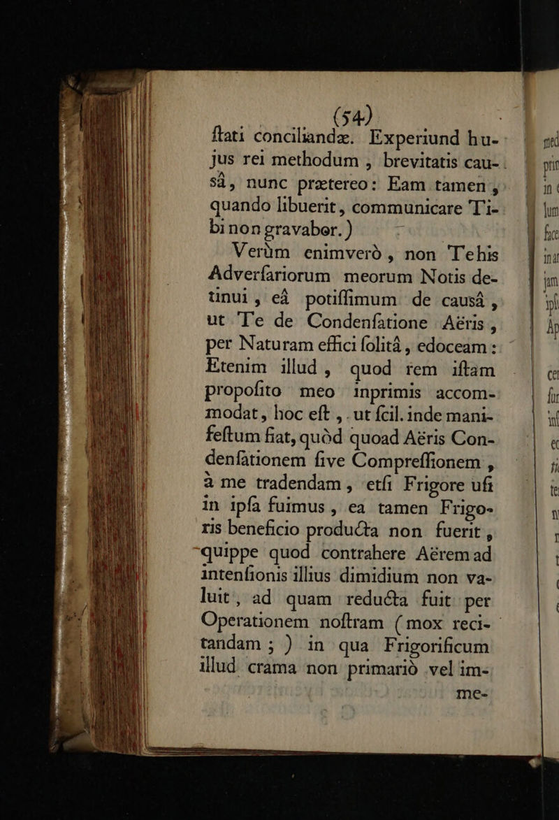          Ld Sd, nunc prztereo: Eam tamen  quando libuerit, communicare 'T'i- bi non gravabor. Verüm enimveró , non 'Tehis Adveríariorum meorum Notis de- ünui, eá potiffimum de causá, ut T'e de Condenfatione Aeris, per Naturam effici folitá , edoceam : Etenim ilud , quod rem iftam propofito meo inprimis accom- modat, hoc eft , . ut fcil. inde mani- feftum fiat, quód quoad A£ris Con- denfationem five Compreffionem , à me tradendam , etfi F rigore uf in ipfa fuimus , ea tamen Frgo- ris beneficio producta non fuerit, quippe quod contrahere A&amp;rem ad intenfionis illius dimidium non va- luit, ad quam reducta fuit per tandam ; ) in qua Frigorificum illud crama non primarió vel im- me-               