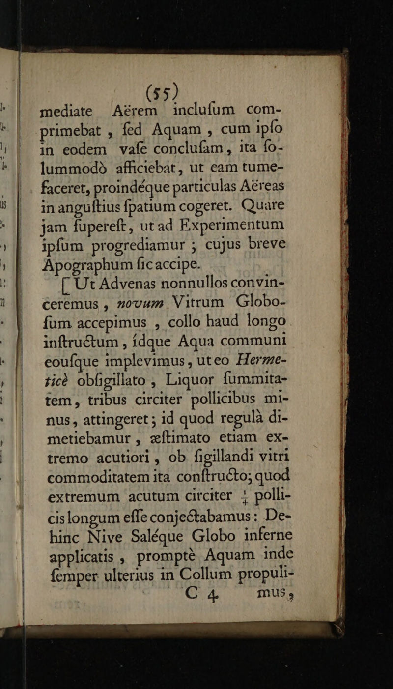     mediate Aérem inclufum com- primebat , fed Aquam , cum ipfo in eodem vafe conclufam, 1ta fo- lummodó afficiebat, ut eam tume- faceret, proindéque particulas Aéreas in anguftius fpatium cogeret. Quare jam fupereft, utad Experimentum ipfum progrediamur ; cujus breve Apographum fic accipe. [ Ut Advenas nonnullos convin- ceremus , 20vum Vitrum | Globo- fum accepimus , collo haud longo . inftru&amp;tum , ídque Aqua communi eoufque implevimus, uteo Herze- ;icà obfigillato , Liquor fummita- tem, tribus circiter pollicibus mi- nus, attingeret ; id quod regulà di- metiebamur , zítimato etiam ex- tremo acutiori , ob figillandi vitri commoditatem ita conftructo; quod extremum acutum circiter J polli- cis longum effe conjectabamus: .De- hinc Nive Saléque Globo inferne applicatis , prompté Aquam inde femper ulterius in Collum propuli- C 4 mus, 