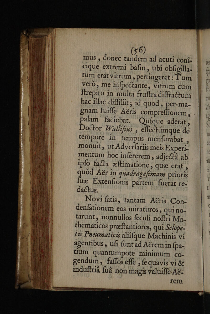    (56) mus , donec tandem ad acuti coni- cique extremi bafin, ubi obfigilla- tum erat vitrum , pertingeret :;'D'um VCcró, me infpectante, vitrum cum ftrepitu in multa fruftra diffractum hac illac diffiliit ; id quod , per-ma- palam faciebat. Quique aderat, Doctor JZallifius , effectámque de témpore in tempus menfurabat : monuit, ut Adverfariis meis Experi- mentum hoc infererem , adjectá ab ipfo facta zftimatione, quz erat, uód Aer in quadragéftmam prioris fs Extenfionis partem fuerat re- dactus. | ! Novi fatis, tantam A&amp;ris Con- denfationem eos miraturos , qui no- tarunt , nonnullos feculi noftri Ma. thematicos preftantiores, qui Sc/ope- 125 Pneumaricis alií(que Machinis vi agentibus , ufi funtad Aérem in Ípa- tium quantumpote minimum co- gendum, faffos effe , fe quavis vi &amp; induflriá fuá non magis valuiffe.Ae- rem                      