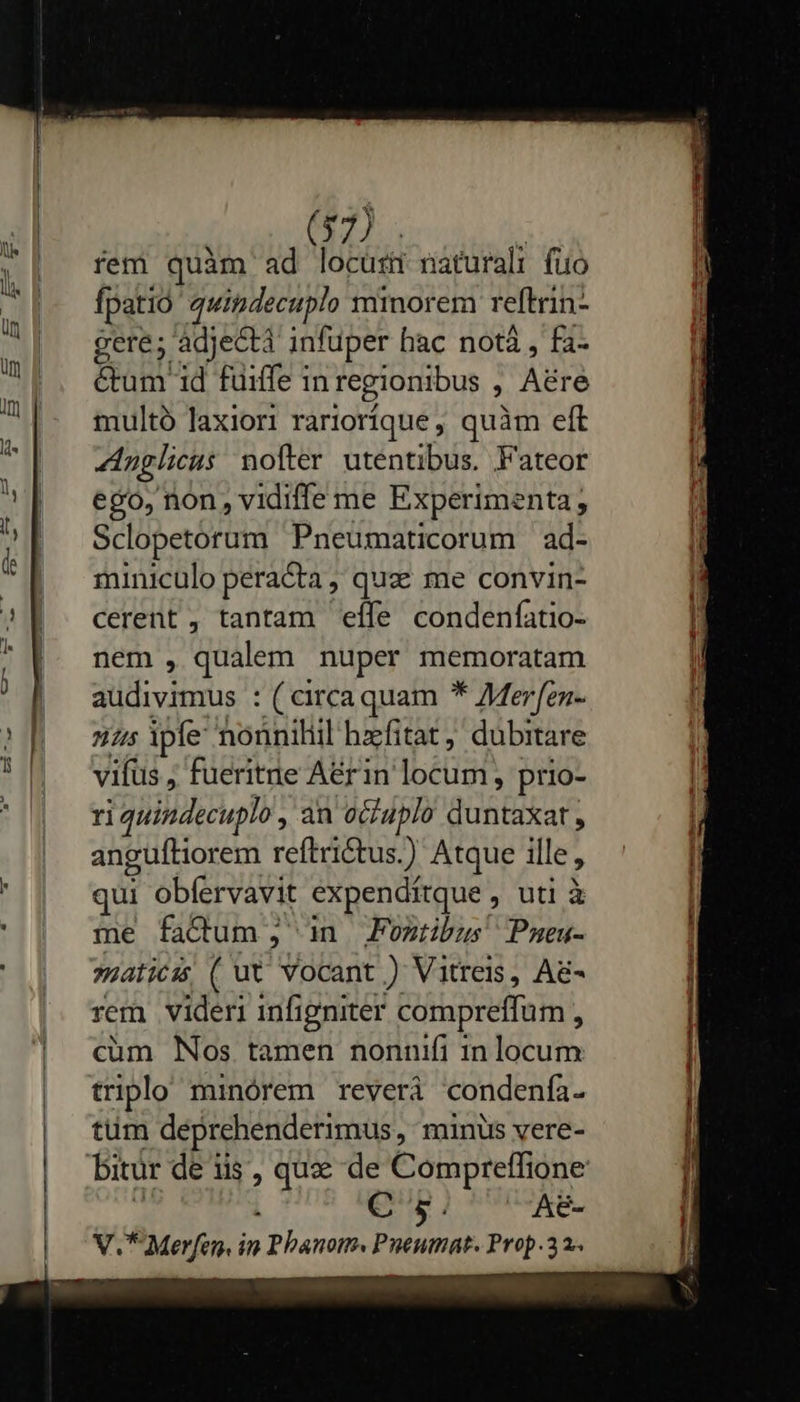     (57) fem quàm ad locust naturali fuo fpatió quitidecuplo minorem reftrin- gere; adjectà infuper hac notà , fa- &amp;tum 1d fuiffe in regionibus 1 Aére multó laxiori rarioríque , quàm eft Anglicus nofter utentibus. Fateor ego, non, vidiffe me Experimenta; Sclopetorum Pneumaticorum ad- miniculo peracta , quz me convin- cerent , tantam effe condenfatio- nem , qualem nuper memoratam audivimus : ( circaquam * AMerfen- 7 ipfe noüniliil hzfitat, dubitare vifus, fueritne A&amp;rin locum, prio- ri quindecuplo , an oGiuplo duntipa anguftiorem reftri&amp;tus.) Atque ille , qui obíervavit expendítque , uti à me factum, in Fontibus Pmeu- »;aticis ( ut vocant ) Vitreis, A&amp;- rem videri infigniter compreffum A cum Nos tamen nonnifi in locum triplo minórem reverà condenía- tüm deprehenderimus,, minus vere- bitür de iis, que de Compreffione ! C 5. A8-  