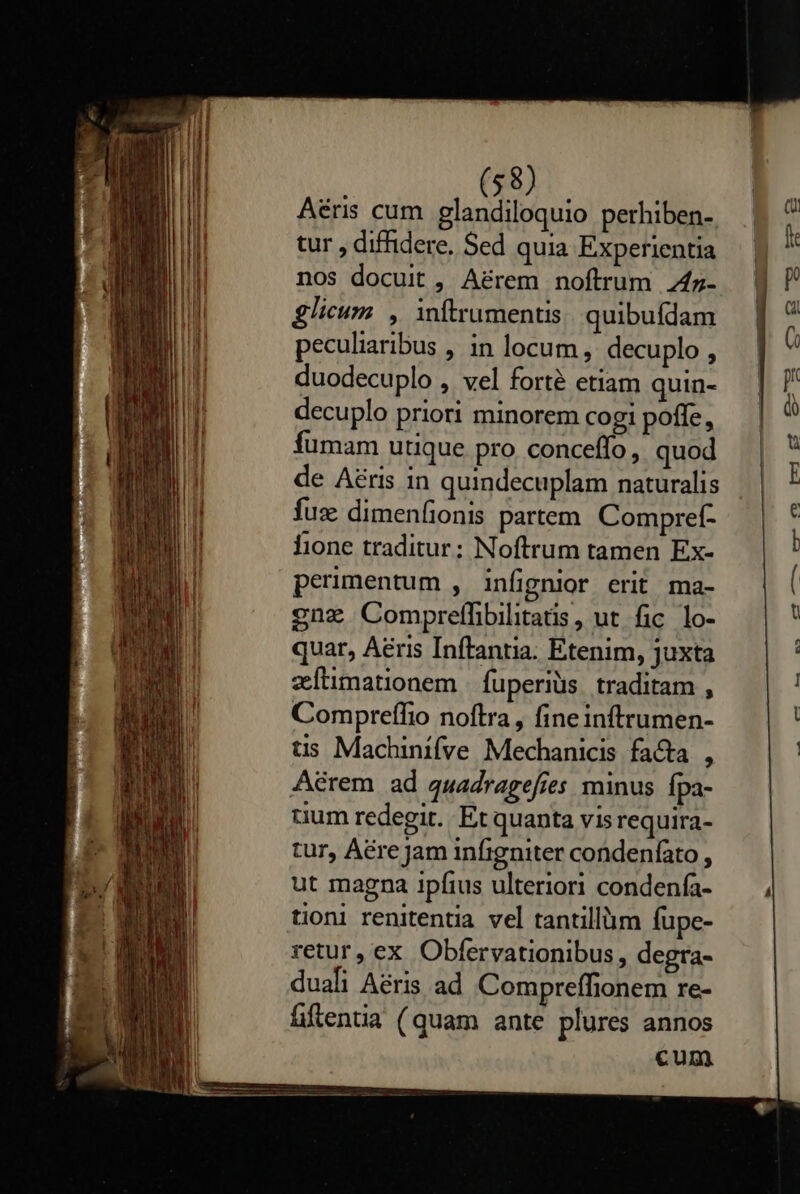    (58) Aéris cum glandiloquio perhiben- tur , diffidere. Sed quia Experientia nos docuit, A&amp;rem noftrum 4z- glicum , inftrumentis quibufdam peculiaribus , in locum, decuplo , duodecuplo , vel forté etiam quin- decuplo priori minorem cogi poffe, fumam utique pro conceffo, quod de Aéris in quindecuplam naturalis fuz dimenfionis partem Compref- fione traditur; Noftrum tamen Ex- perimentum , infignior erit ma- gnz Compreffibilitatis, ut fic lo- quar, Aeris Inftantia. Etenim, juxta zeítimationem fuperiüs traditam , Compreífio noftra, fineinftrumen- tis Machinifve Mechanicis fa&amp;a , Aérem ad quadragefies minus fpa- uum redegit. Et quanta vis requira- tur, Are Jam infigniter condenfato , ut magna ipfius ulteriori condenfa- tion renitentia vel tantilliim fupe- retur, ex Obfervationibus, degra- duafi Aeris ad Compreífonem re- fiftentia (quam ante plures annos cum                             4 