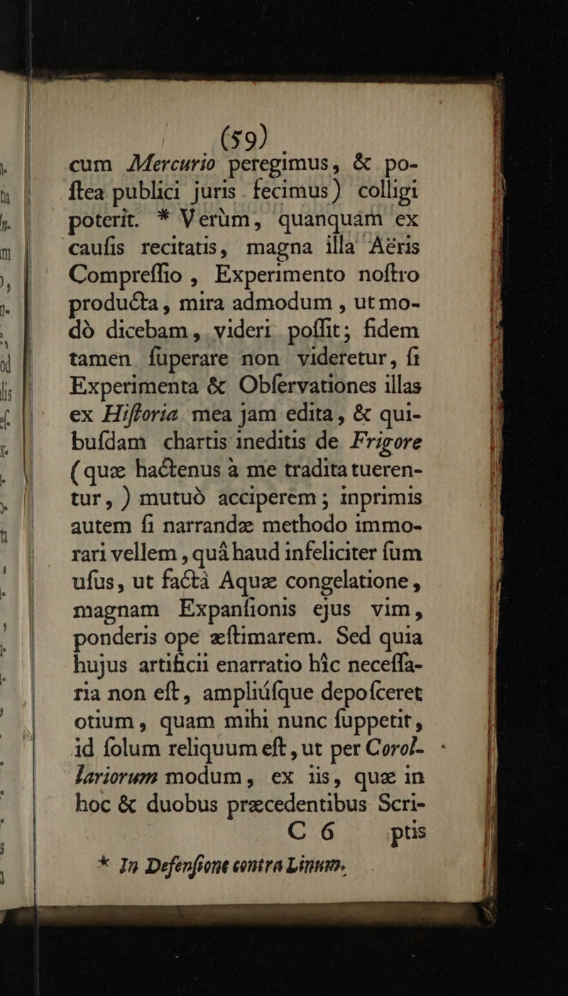                               (59) cum AMercurio peregimus, &amp; po- flea publici juris. fecimus) colligi poterit. * Verüm, quanquam ex Compreffio , Experimento noftro roducta, mira admodum , ut mo- dó dicebam, videri poífit; fidem tamen füperare non videretur, fi Experimenta &amp; Obfervationes illas ex Hifforia. mea jam edita, &amp; qui- buídam chartis ineditis de. Frigore (quz hactenus à me tradita tueren- tur, ) mutuó acciperem ; inprimis autem fi narrandee methodo immo- rari vellem , quá haud infeliciter íum ufus, ut factà Aquz congelatione , magnam Expanfioni ejus vim, ponderis ope zfítimarem. Sed quia hujus artificii enarratio hic neceffa- ria non eft, ampliüfque depofceret otium , quam mihi nunc fuppetit, id folum reliquum eft , ut per Coro/- lariorum modum , ex iis, que in hoc &amp; duobus praecedentibus Scri- C 6 ptis * In Defenfiont contra Linum.