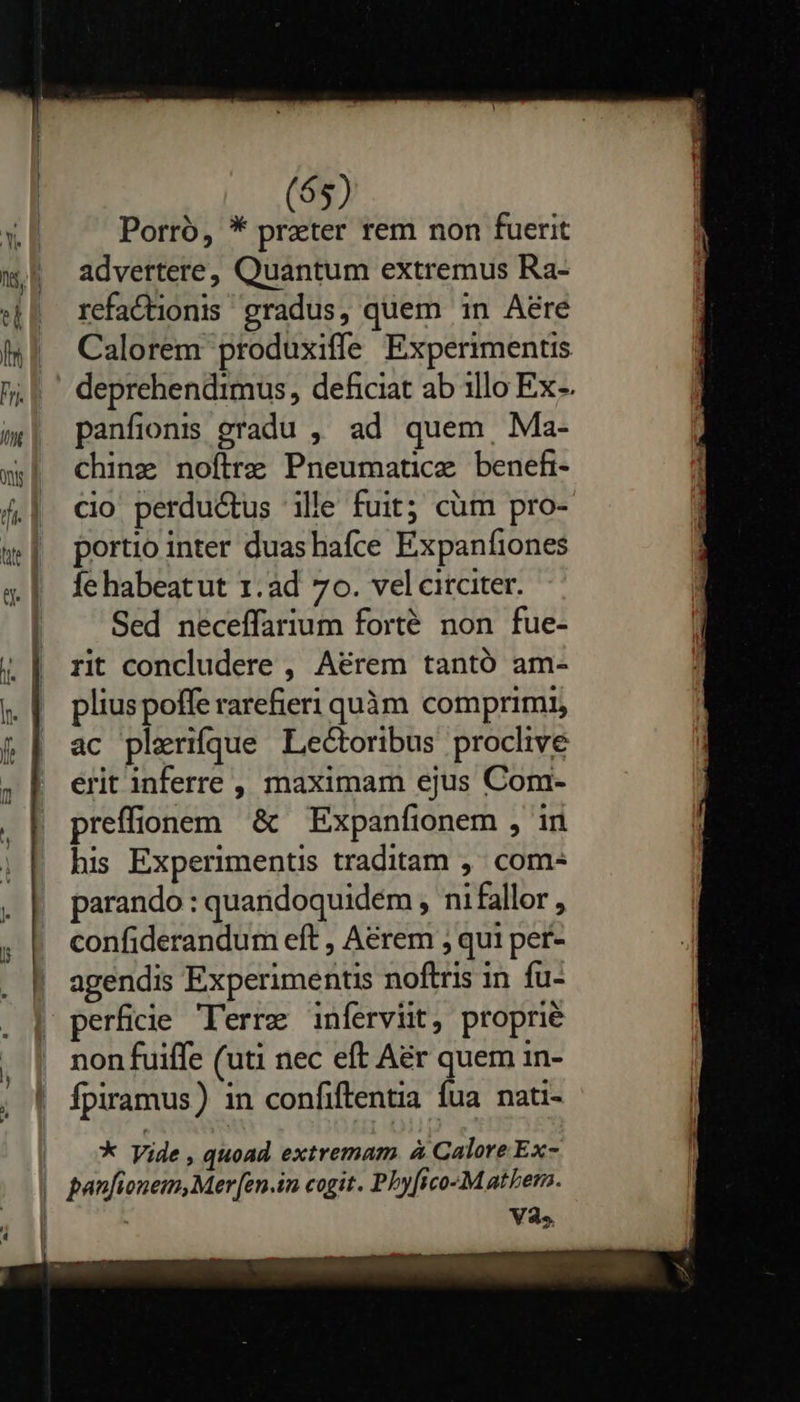   (65) Porro, * preter rem non fuerit advertere, Quantum extremus Ra- refactionis gradus, quem in Aere Calorem produxiffe Experimentis deprehendimus, deficiat ab illo Ex-. panfionr gradu , ad quem, Ma- chinz noftre Pneumatice benehi- cio perductus ille fuit; cüm pro- portio inter duashafce Expanfiones fe habeatut 1. ad 7o. vel circiter. Sed neceffarium forté non fue- rit concludere , Aérem tantó am- plius poffe rarefieri quàm comprimi, ac plerique Lectoribus proclive erit inferre, maximam ejus Com- preffionem &amp; — Expanfionem , in his Experimentis traditam ,' com- parando : quandoquidem , ni fallor , confiderandum eft , Aerem , qui per- agendis Experimentis noftris in fu- perfiie Terre inferviit, proprié non fuiffe (uti nec eft Aér quem in- Ípiramus) in confiftentia fua nati- * Vide , quoad. extremam à Galore Ex- V3.5.  