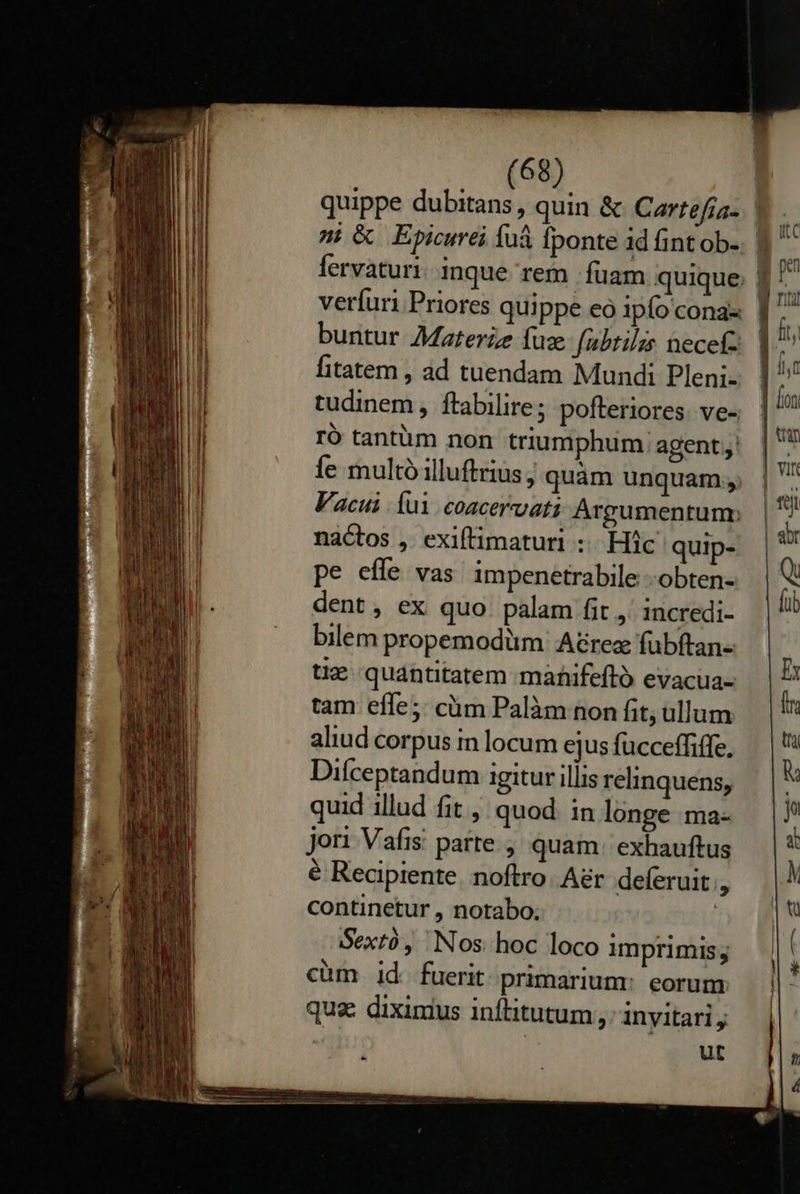    (68) n &amp; Epicurei fuà fponte id üintob- buntur Materze fuze (abtilis necefc fitatem , ad tuendam Mundi Pleni- tudinem , ftabilire pofteriores. ve- ró tantüm non triumphum: agent; Íe multó illuftrius quàm unquam, Vacui Íui coacervati Argumentum; nactos ,. exiftimaturi :. Hic quip- pe effe vas impenetrabile --obten- dent, ex quo. palam fit ,' incredi- bilem propemodüm A&amp;rez fübftan- tiz quantitatem mànifeftó evacua- tam effe5: cüm Palàm non fit; ullum aliud corpus in locum ejus fucceffiffe. Diíceptandum igitur illis relinquens, quid illud fit , quod in longe ma- jori Vafis: parte. quam: exhauftus é Recipiente noftro. A&amp;r. deferuit , continetur , notabo.; Sextó, Nos hoc loco imprimis; cüm id. fuerit primarium: eorum qua dixinius inflitutum, inyitari , ut                    | pe     AcoI