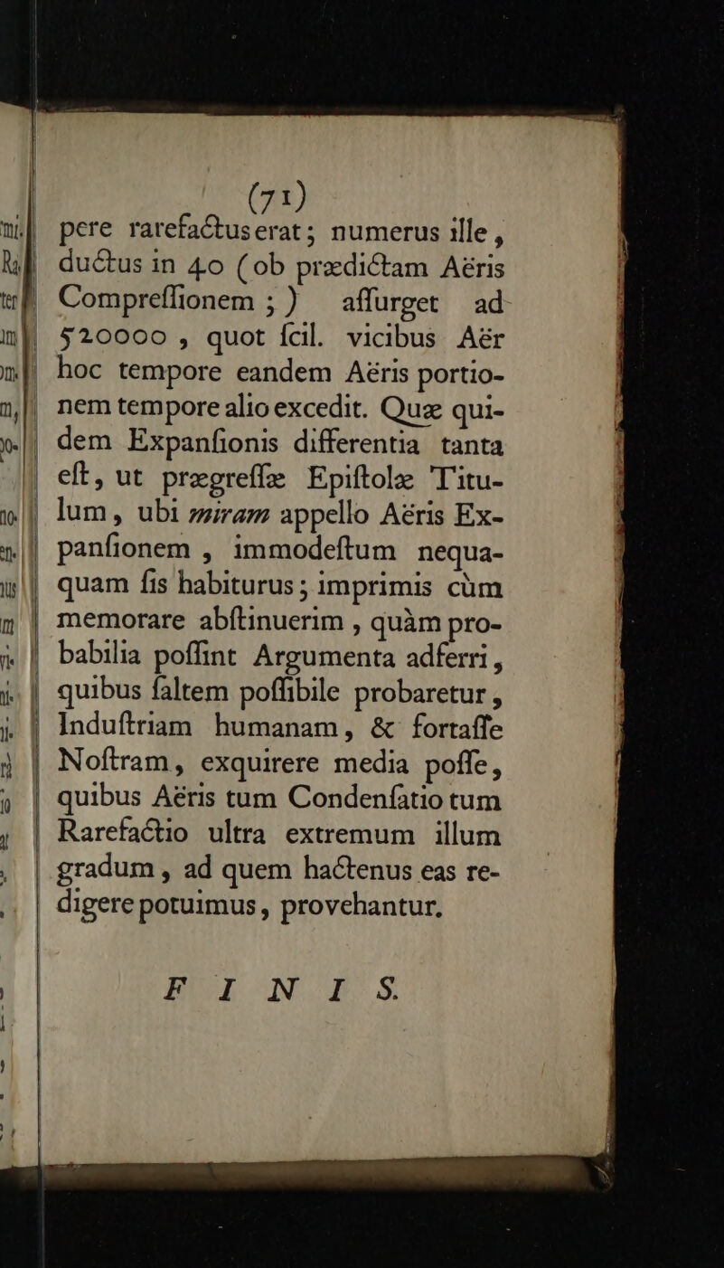         (71) pere rarefaCtuserat ; numerus ille, ductus in 4o ( ob predictam Aeris Compreffionem ;) affurget ad $20000 , quot Ícil. vicibus Aér hoc tempore eandem Aéris portio- nem tempore alio excedit. Quz qui- dem Expanfionis differentia. tanta eft, ut pregreffe Epiftola 'l'itu- quam fis habiturus ; imprimis cüm babilia poffint Argumenta adferri, quibus faltem poffibile probaretur , Induftriam humanam, &amp; fortaffe Noftram, exquirere media poffe, quibus Aéris tum Condenfatio tum BUE NOB X  