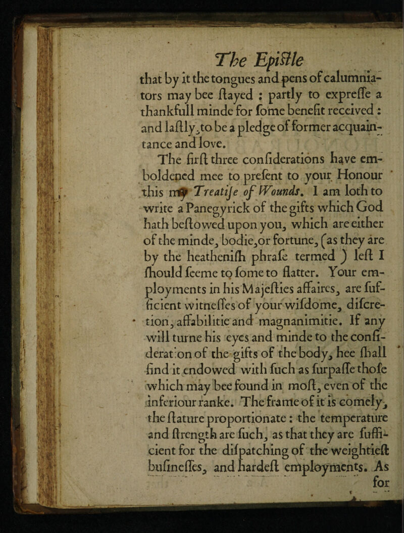The EpiBle that by it the tongues and pens of calumnia¬ tors may bee flayed : partly to exprefle a thankfull minde for fome benefit received : and laflly.to be a pledge of former acquain¬ tance and love. The firft three confiderations have em¬ boldened mee to prefent to your Honour this it0 Treatije of Wounds. I am loth to write a Panegyrick of the gifts which God hath bellowed upon you, which are either of the minde, bodie,or fortune, [as they are by the heathenifh phrafe termed ) left I fhould feeme to fome to flatter. Your em¬ ployments in his Majefties affaires, are fuf- ficient witneffes of your wifdome, difcre- tion, affabilitie and magnanimitie. If any will turne his eyes and minde to the confi- derat’onof the gifts of the body, hee fhall find it endowed with fuch as furpafle thofe which may bee found in moft, even of the inferiour ranke. The frame of it is comely, the ftature proportionate: the temperature and ftrength are fuch, as that they are fuffi- cient for the difpatching of the weightieft ardeft employments. As for
