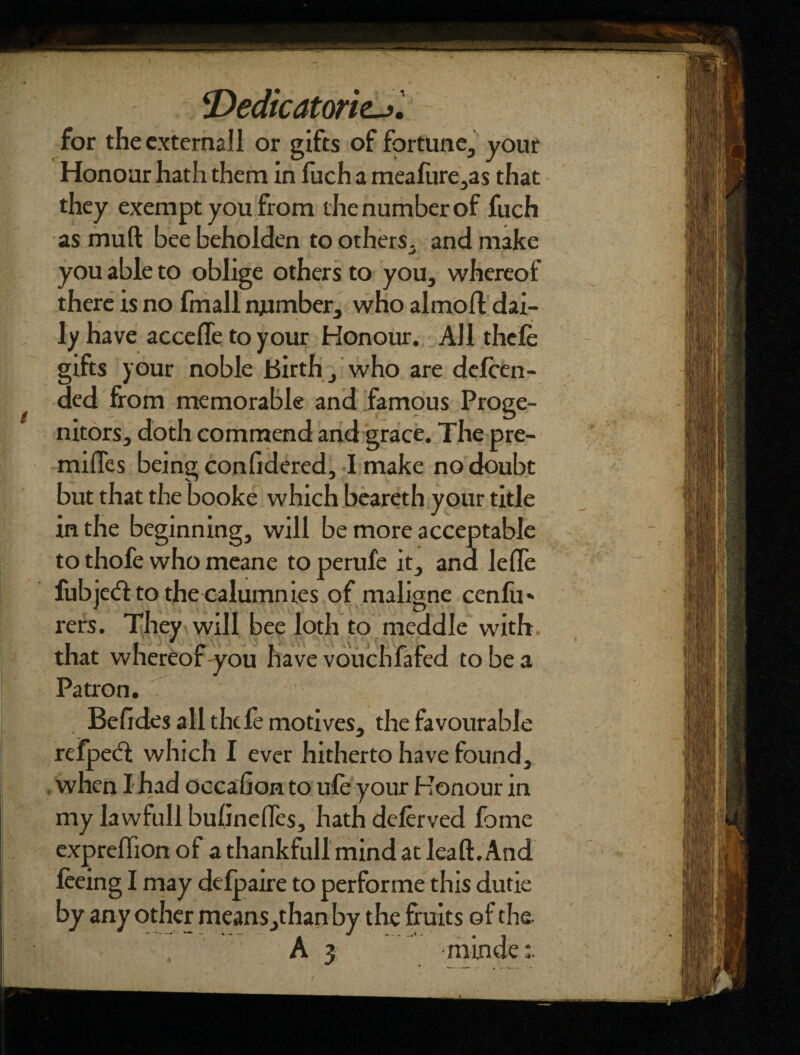 <Dedicatorie->'. for the external! or gifts of fortune, your Honour hath them in fuch a meafure,as that they exempt you from the number of fuch as mu ft bee beholden to others, and make you able to oblige others to you, whereof there is no fmall number, who almoft dai¬ ly have accede to your Honour. All thefe gifts your noble Birth, who are defen¬ ded from memorable and famous Proge¬ nitors, doth commend and grace. The pre¬ mises being confidered, I make no doubt but that the booke which beareth your title in the beginning, will be more acceptable to thofe who meane to perufe it, and lefte fubjetft to the calumnies of maligne cenfu* rers. They will bee loth to meddle with that whereof you have vouchfafed to be a Patron. Befides all thefe motives, the favourable refpedt which I ever hitherto have found, when I had occafion to ufe your Honour in my lawfull bufinefles, hath deferved fome expreflion of a thankful!mind at leaft. And feeing I may defpaire to performe this dude by any other means,than by the fruits of the A 3