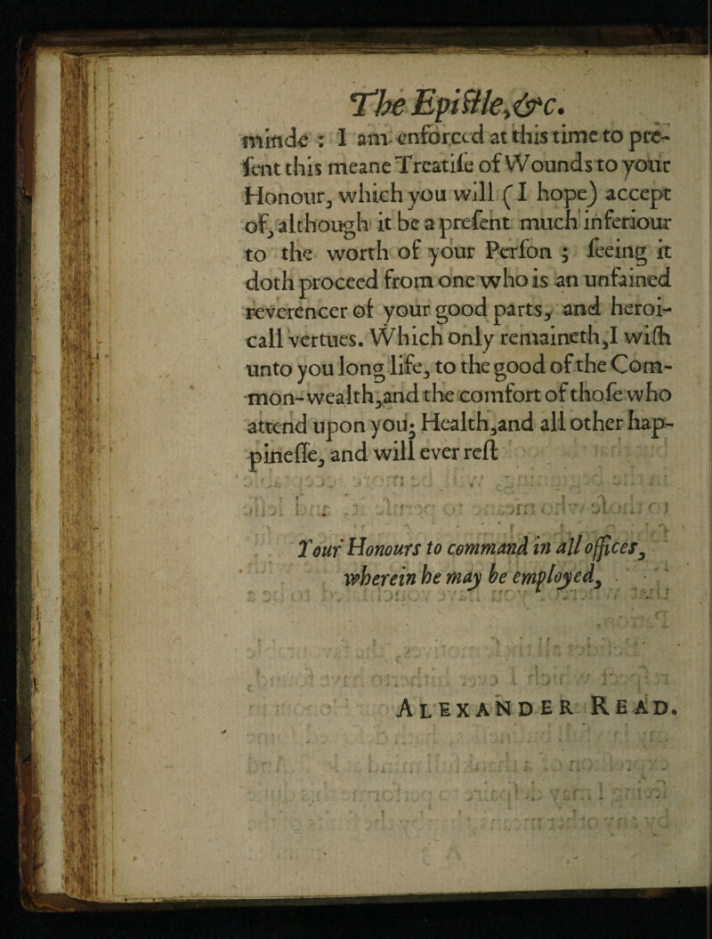 The Epiftky&c. minde : I am: enforced at this time to pte- fent this meane Treadle of Wounds to your Honour, which you will (I hope) accept of, although it be a prefent much ihferiour to the worth of your Pcrfon ; feeing it doth proceed from one who is an unfained reverencer of your good parts, and heroi- call vertues. Which only remaineth,I wi(h unto you long life, to the good of the Com¬ mon-wealth,and the comfort of thofe who attend upon you- Health,and all other hap- pinefle, and will ever reft •* • n f ; • rr ore. i\ C } . ■ - 'jc Tear Honours to command in all offices, wherein he may be employed, . • » * r Alexander Read. I