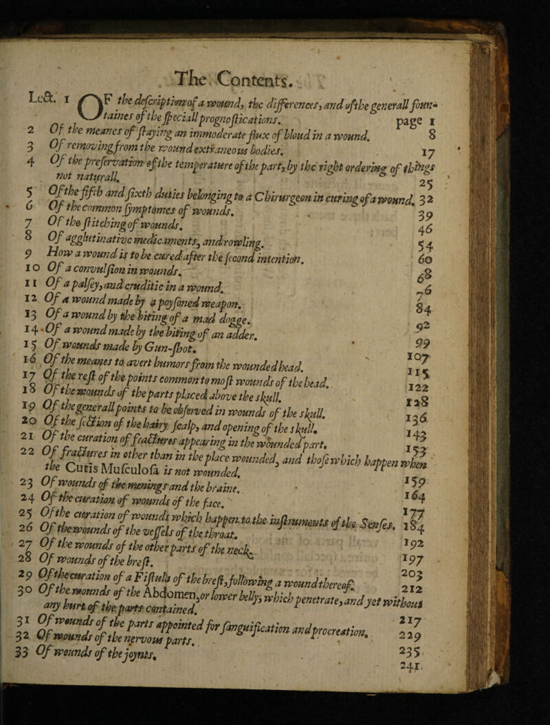 3 4 5 6 7 8 > „ The -Contents. LvQ:. i /~\F the defiripthfrof a wound, the differences3 andofthegeneral! fouti* faints tfthejpeciallprognostications, page i f t^e me^nes of faying an immoderate flux ofbhud in a wound, 8 Of removing from the wound extraneous bodies, 17 Of tm preferjathm eft he temperature of the part, by the right ordering of th ings Of the fifih andfixth duties belonging to a Cbirurgeon in curing of a wound 3 2 C / the common fymptomes of wounds, 1 ~ ~ Of the fi itching of wounds. Of agglutinative medicaments5 an drawling, 9 a wound is to be cured after the fecond intention, 10 Of a convidfion in wounds. 11 Of a palfey, and cruditic in a wound, 12 Of a wound made by a poyfined weapon. 13 Of a wound by the biting of a mad dogge, 14 ’Of a wound made by the biting of an adder, 15 Of wounds made by Gunfhot• 16 Of the meanes to. men burner! from the wounded foead. % %[, refi point! common to mofi wound! of the bead. 18 Of the wounds of theparttplaced above the skull. I? %™&y£*fymH to be°bfe,Ved in wound! of the Ml. 20 OftbefSion of the hairy Jcal/>, and openingof the skull. 21 Of the curation of fractures appeasing in the woundedpart. 23 Of wounds of ihemmings and the brake. • 24 Of thecuratwn of wounds of the face 1 27 Of the wounds of the other parts of the neck. 28 Of wounds of the href. ^ JP7 20 0£hthZati°h 0ftheh^Mowing a woundtbereof fg 5 33 Of wounds of the joynts, 235; . ‘ r 39 46 54 60 68 y6 84 92 99 107 115 122 128 136 j43 153