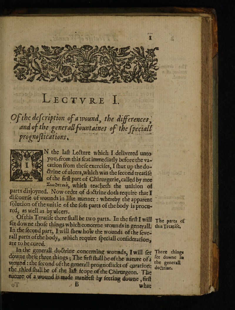 Of the def rription of a wound3 the differences 1’ and of the generallfountaines of thefpeciall \ prognojlicat ions, N the Iaft Le&ure which I delivered unto you, from this .feat immediatly before the va¬ cation from tbefeexercifes, I (hut up thedo- ftrinc of ulcers,which was the fecond treatife of the firft part of Ghirurgeric, called by mee 2t“'ternth, which tcacheth the unition of parts disjoyned. Now order of do&rine doth require that I difeourfe ot wounds in like manner : whereby the apparent folution of the unitie of the fofc parts of the body is procu¬ red^ as well as by ulcers. Ofchis Treatife there (hall be two parts. In the firftl will The parts of let downe thofe things which concerne wounds in general!. thisTreapfe, In the fecond part,1 will (hew how the wounds of the feve- rall parts of the body, which require ipeciallconfideration, arc to be cured. In the generall do&rine concerning wounds, I will fet Three thing* dpwne thefe three things • The firfl fhall be of the nature ofa f?c downc WOj^d: the fecond of the generall prognofticks of cja ration: do\rf*craI1 the third fhali he of the laft fcope of the Chirnrgeon. The nature of a wound is made manifefi by fetting downe, firft oT - .v- B what
