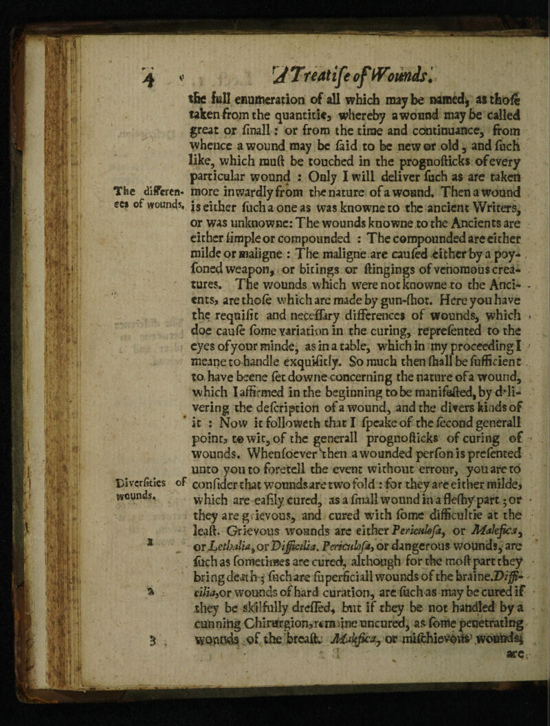> \ The diSferen- fCS of VYOUn45« Divcffitics of ^cynds, X > 3 s tBe fell enumeration of all which may be named, as thofe takenfrom the quantitie, whereby a wound maybe called great or finall: or from the time and continuance, from whence a wound may be laid to be newer old, andfoch like, which muft be touched in the prognofticks of every particular wound : Only I will deliver fuch as are taken more inwardly from the nature of a wound. Then a wound is either fuch a one as was knowne to the ancient Writers, or was unknowne: The wounds knowne to the Ancients are either fimple or compounded : The compounded are cither milde or maiigne : The maligne are caufed either by a poy- foned weapon, or birings or ftingings of venomous crea¬ tures. The wounds which were not knowne to the And- - ents* are thole which are made by gun-ftiot. Here you have the reqnifit and neceflary differences of wounds, which > doe caufe fome variation in the curing, reprefented to the eyes of your minde, as in a table, which in my proceeding I • meane to handle exquUiriy. So much thenfhallbefufficienc to, have beene fet downe concerning the nature ofa wound, which I affirmed in the beginning to be manifested, by deli¬ vering the defeription ofa wound, and the divers kindsof it : Now it folioweth that I fpcake of the fecond generall point* t© wit, of the generall prognofticks of curing of •/ wounds. Whenfocverthen a wounded perfon is prefented unto you to foretell the event without errour, you are to confider that wounds are two fold : for they are either milde* which are eafiiy cured, asafniallwonndinaflefhypart $0? - they are grievous, and cured with fbme difficultie at the ; leaft. Grievous wounds are either Periculofa, or Malefic*, , or Letlxilia^ or DifilciUa. Pcrzculofit* or dangerous wounds, are fuch as fometimes are cured, although for the troll part they • bring death; fochare fuperficiall wounds of the braine.D/j5?- cilia, or wounds of hard curation, are fuch as may be cured if they be skilfully dreffed, but if they be not handled by a cunning Chirargion>ra3inne uncured, as fome penetrating wounds of the breaft. Makfica, ormifchiev©i&\wowidsi