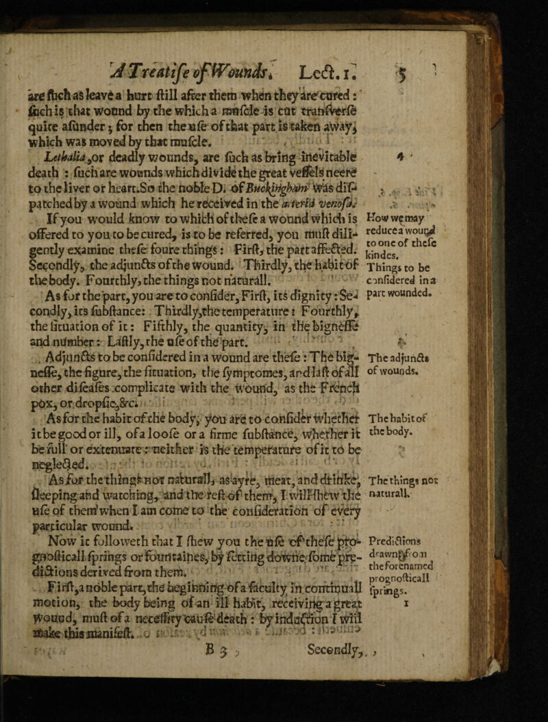 are fbch as leave a hurt ftill after them when they are cured: fcch is that wotmd by the which a nmftle is cut mnlverft quite a (under * for then the n ft of that part is taken aWay, which was moved by that mufcle. Letbaliajot deadly wounds, are (uch as bring inevitable death : fuch are wounds which divide the great vdJels[ neere to the liver or heart.So the noble D. of Buckingham Wksdift patched by a wound which he received in the a,terl'd veriofc Ifyou would know to which of theft a wound which is offered to you to be cured, is to be referred, you rtnift dili¬ gently examine theft foure things: Firft, the part afft&ed. Secondly, the adjun&s of the wound. Thirdly, the habit of the body. Fourchly* the things not natural!. As for the part, you are to confider, Fir ft, its dignity: Se* condly, its fubftance: Thirdly,thetcmperatnrer Fourthly, the lituation of it: Fifthly, the quantity, in the bignefe and number: Laftly, the aft of the part. . Adjua&s to be confidered in a wound are theft: The big- nefie, the figure, the fituation, the (ymptomes, and laft of all other diftafts .complicate with the wound, as the French pOx, or dropfie,8rc. * • ‘ As for tile habit of the body, you are to confider whether it be good or ill, ofalooft ora firme fubftance, whether it befullor extenuare:neither is the temperature of it to be negle<5ftd. . 1 -.d, • •• • . - ^ As/or the things not natural!* asayre, meat, and drihke^ fleepingahd watching, and the reft of them, I wilHhhvthe lift of them1 when I am come to the eonfideration of every particular wound. Now it folio weth that I fhew you then ft cf theft pro* gnofticall(prings orfotrri taihes, by fitting downe ftmepre- di&ions derived from them. : < Firft,a noble part, the beginning of a faculty in continual] motion, the body being of an ill habit, receiving a great Wound, muftofa necelFnyfcauft-death: by inda/fioni wiii s&ake thissranifeft^o vj.^vva : iteuui* B 5 >* Secondly, * , .< •’ i %< blow vve may reduces wou^d to one of thefe kindes. Things to be confidered in a pare wounded. The adjunft* of wounds. The habit of the body. The things not aaturalU Preditfions drawn^o.n theforenamed prognofticall (prings. , >