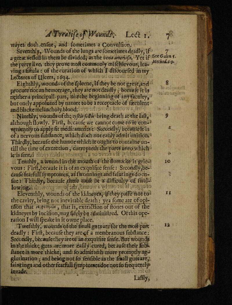 wyes doth eft fat , and fometitnes a Cohvnlfion. Seventhly, Wounds of the lungs are fomedmes deadly, if! 7 a great vefleli in them be divided,* as the vena arterioft. Y et if 5ec ® aJen* the party live* they prove moft commonly mifehievous, lea- ,c'^ ving a fiftula: of the eviration of which T drfeourfed in my Le&ares of Ulcers, 1634,' - Eighthly, wound* of the fpleene,if they be not great,and but onely appointed by nature to be a receptacle of feculent and bbekernebneholyblood; -:r - ■ . r • N inrbly* wounds* of the 9fbU felti* bring death at the Ik#, of a nervous fubttance^ which doth not ealily admit iinition» Thirdly, becaufe the humor which it ought to containe un- till the time ofexcretion, corruptethrhe parts unto which krisfent.d Mf&idii tit§ i tosnun jiM .•rf..-.; 1 T.enthiy, a.wound itvthfc *moUth of the ilomacke is' grie¬ vous : Firft,becaufe it is of an exquifue fen/e: Secondly,be- cauie fearfuirfymptomes, as fwounings and faintingsdo en- fue: Thirdiyy. becaufe ctWe (rut# be difficulty -of fvvat* lowing.; —  Eleventhly, Abounds of the kidney^,-!/rhey-pa® not to- the cavity, bring not inevitable death: yea fame are of opi¬ nion that >ep?07sp,iV3 that Is, ext raft toil of (tones out of the kidneyes by inci(ion,rnay. f^lybe a'dminiftred* Of this ope¬ ration I will fpeake in it owne place. - Tweftlrly, woundsof the fmall gutsarefor the mo# part* deadly : Fir#, becaufe they are^f a membranous fubftance: Secondly, becaufe they areof an exquifite fenfe. But wounds in ri}e thiekegutscure more .eafiiy (cured* betaufetheir £u&. itanceia more thickc, andr fo admit ceth more promptly ag-a glutination; and bekig not fofcnftble as the fmall guts are,1 fainpings and otherfearfoll fymptomesdoc not fo frequently invade* h sdf Laftly, 10 11 12 *