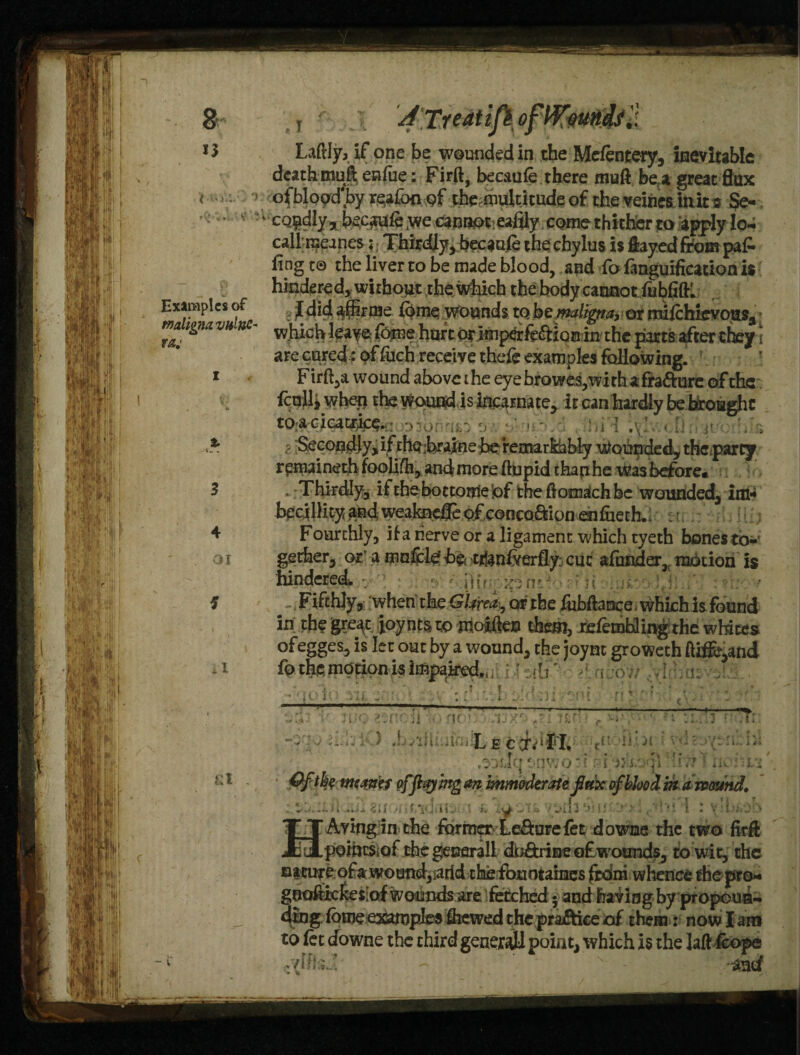 t ' >■'- Laftly, if one be wounded in the Mcftntery, inevitable death mull enfue: Firft, becaufe there muft bea great flax ofblood'by rqafoo of the. multitude of the veines. init a Se- * ‘ ' cQ^dly^b^c^ie.weanapt'eafily come thither ta a^y lo- cali raeanes;, Thirdly, becauft the chylus is flayed from pa£ ling t® the liver to be made blood, and fo fanguification is V hindered, without the which the body cannot iubfiftl Examples of •[ did aflirme fome wounds to hz maligna, or mifthievous, JJJ*. tgtia vu nc ^hicb leave fome hurt or imperfeftxQs in the parts after they \ are cured: pf fuch receive theft examples following, i Firft,a wound above the eye browe.s,with a frafture of the i IcnUi when the Wound is incarnate, it can hardly be brought to^cica^.,; : ;|1 < [ t* Secondly, if thehraine he remarkably Wounded, theparty r^maineth foolifh, and more ftupid than he was before* 3 * -Thirdly, if the bottorrie'pf the ftomach be wounded, im«* hecillityandweakpeffeofconca&ionenfueth.; :l .. 4 Fourthly, if a nerve or a ligament which tyeth bones to- o i gether, or a mofclef he trian&erfly: cut afunder, motion is hindered v : 'ji m Fifthly, when the GUrea^ or the fubftaneei which is found in the gre^t foynts to ntoiften them, reftmbling the whites ofegges, is let out by a wound, the joynt groweth ftife,and fo the motion is impaired,, / \ >\ avo;/ j; / * i f« a i f. c V ii no? - .tj 7: •?. \ » i.iin L e ccfvTT, 17? .radcj t-qwo: f I x Ofth? meaner of flaying an imm oderate flux of blood in a mound. giF>| Jf/xd.ltet-l I. 'iO‘JT6 Vt>Il3 1J 1 ‘ 'Avmg in the former Le&ure fet downe the two firft .pomtSiOf the generall dtj&rine c£ wounds, to wit, the namre of a woand,iarld thefonotaines from whence the pro* gooftiekesiaf wounds are. fetched • and having by propoun¬ ding fome examples fhewed the praftiee of them: now I am to ft t downe the third general! point, which is the Jaftftope - ' v - Ad
