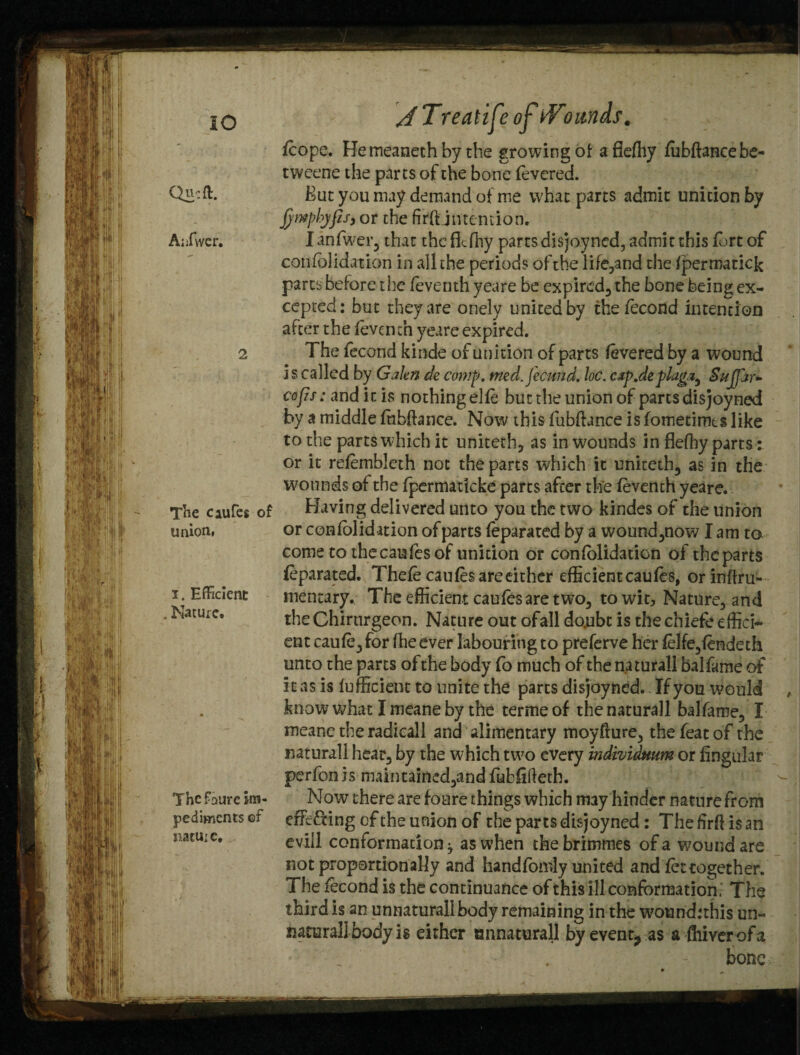 IO Qucft. Aiifwer. 2 TTne caufes of union* i. Efficient . Mature, The fourc im¬ pediments of natuie. jTreatife of tVoimds, /cope. Hemeanethby the growing of afieffiy fubftancebe- tweene the parts of the bone fevered. But you may demand of me what parts admit unition by fimpbjfisy or the firftjntemion. I anfwer, that the flcfhy parts disjoyned, admit this fort of confolidation in all the periods of the life,and the fpermatick parts before the feventh yeare be expired, the bone being ex¬ cepted: but they are onely united by thefecond intention after the feventh yeare expired. The fecond kinde of unition of parts fevered by a wound i s called by Galen de comp, med. fecund, be. csp.deplug,a, Sujjar- cofis: and it is nothing elfe but the union of parts disjoyned by a middle fhbftance. Now this fubftance is fotnetimts like to the parts which it uniteth, as in wounds in flefhy parts: or it refembleth not the parts which it uniteth, as in the wounds of the fpermaticke parts after the feventh yeare. Having delivered unto you the two kindes of the union or cenfolidation of parts feparated by a wound,now I am to come to the can fes of unition or confolidation of theparts /eparated. Thefe caufes are either efficient caufes, orinftru- mentary. The efficient caufes are two, to wit. Nature, and the Chirnrgeon. Nature out ofall do.ubc is the chiefe effici¬ ent caufe,for ffieever labouring to preferve her felfe,fendeth unto the parts of the body fo much of the naturall balfame of i t as is fufficient to unite the parts disjoyned.. If you would know what Imeaneby the termeof the naturall balfame, I meanc the radicall and alimentary moyfture, the feat of the naturall hear, by the which two every individuum or Angular perfonis maintained,and fubfiftetb. Now there are foure things which may hinder nature from efFc&ing of the union of the parts disjoyned: The ftrft is an evill conformation^ as when thebrimmes of a wound are not proportionally and handfomly united and/et together. The fecond is the continuance of this ill conformation. The third is an unnatural! body remaining in the wound:this un¬ natural! body is either onnaturall by event, as a fhiver of a