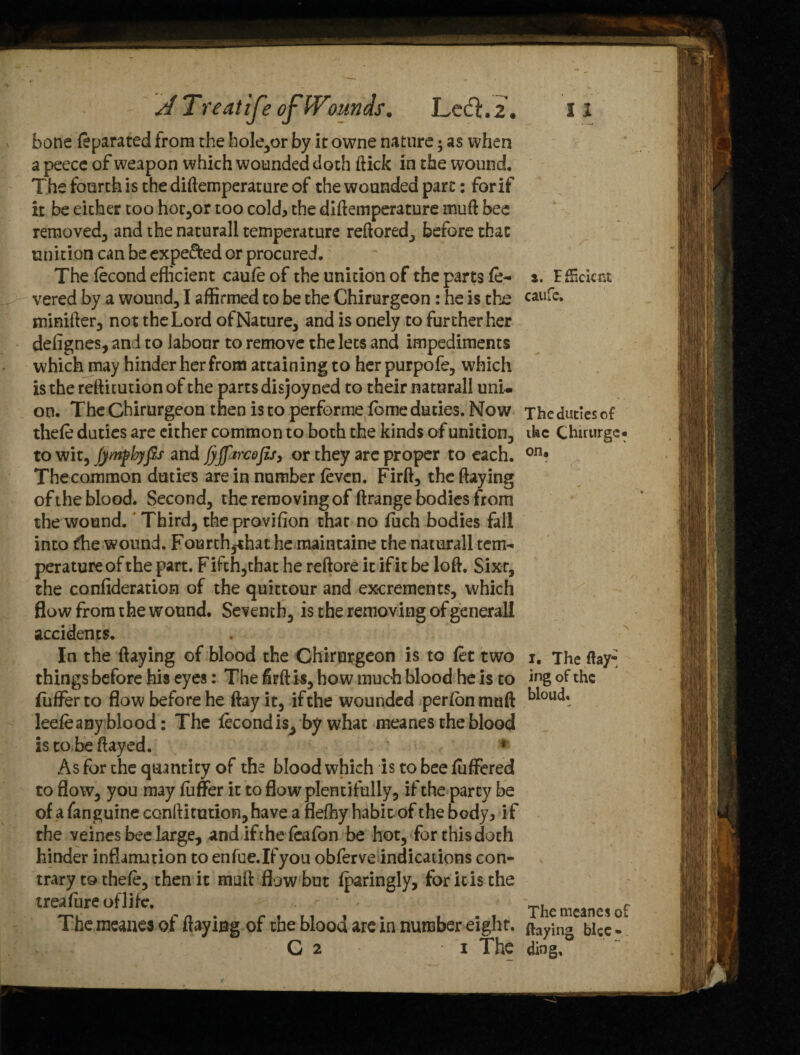 A Treatise ofW)iwdsm Lecfhi bone feparated from the hole,or by itowne nature; as when a peece of weapon which wounded doth flick in the wound. The fourth is the diftemperature of the wounded pare: for if it be either too horror too cold, the diftemperature muft bee removed, and the natural! temperature reftored, before that unition can be expe&ed or procured. The fecond eflicient caufe of the unition of the parts fe¬ vered by a wound, I affirmed to be the Chirurgeon: he is the minifter, not the Lord ofNature, and is onely to further her defignes, and to labour to remove the lets and impediments which may hinder her from attaining to her purpofe, which is the reftitutionof the parts disjoyned to their naturall uni¬ on. The Chirurgeon then is to performe fome duties. Now thefe duties are either common to both the kinds of unition, to wit, Jympbyfis and fjjjarc&fij, or they arc proper to each. Thecommon duties are in number (even. Firft, the flaying of the blood. Second, the removing of ftrange bodies from the wound. Third, the provision that no fuch bodies fall into die wound. Fourth^that he maintaine the naturall tem¬ perature of the part. Fifth,that he reftore it if it be loft. Sixt, the confideration of the quittour and excrements, which flow from the wound. Seventh, is the removing of general! accidents. In the ftaying of blood the Chirurgeon is to fet two things before his eyes: The firft is, how much blood he is to fuffer to flow before he ftay it, if the wounded per fon muft leefe any blood: The fecondis, by what meanes the blood is to be flayed. * As for the quantity of the blood which is to bee differed to flow, you may fuffer it to flow plentifully, if the party be of afanguineconftitution,have a fleffiy habit of the body, if the veines bee large, and ifehe feafon be hot, forthisdoth hinder inflamation to enfue.Ifyou obferve indications con¬ trary to thefe, then it muft flow but fparingly, for ic is the treafure oflife. The meanes of flaying of the blood are in number eight. G 2 i The 11 i. Efficient caufe. The duties of the Chirurge* on, i. The ftay® ing of the bloud. The meanes of ftaying bice - ding.